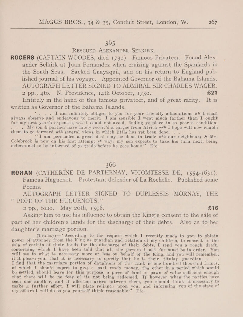 365 RESCUED ALEXANDER SELKIRK. ROGERS (CAPTAIN WOODES, died 1732) Famous Privateer. Found Alex- ander Selkirk at Juan Fernandez when cruizing against the Spaniards in the South Seas. Sacked Guayaquil, and on his return to England pub- lished journal of his voyage. Appointed Governor of the Bahama Islands. AUTOGRAPH LETTER SIGNED TO ADMIRAL SIR CHARLES WAGER. Zp, 410. NF rovicence, T4ath, Octener,: 1.730. £21 Entirely in the hand of this famous privateer, and of great rarity, It ts written as Governor of the Bahama Islands. . . Lam infinitely obliged to you for your friendly admonitions wh I shall always observe and endeavour to merit. I am sensible I went much farther than I ought for my first year’s expenses, wch I could not avoid, finding ye place in so poor a condition. My son &amp; partner have lately receiv’d a cargoe from Africa wch I hope will now enable them to go forward wth several views in which little has yet been done. “IT am persuaded a great deal may be done in trade wth our nereh pou &amp; Mr. Colebrook is now on his first attempt yt way; my son expects to take his turn next, being determined to be informed of yt trade before he goes home.” Etc. ce , 366 ROHAN (CATHERINE DE PARTHENAY,. VICOMTESSE DE, 1554-1631). Famous Huguenot. Protestant defender of La Rochelle. Published some Poems. | AUTOGRAPH LETTER SIGNED TO DUPLESSIS MORNAY, THE Seow Or rer HUGUENO ES.” 2 pp:,stolio.. May 26th, 1598. £16 Asking him to use his influence to obtain the King’s consent to the sale of part of her children’s lands for the discharge of their debts. Also as to her daughter’s marriage portion. (Trans.):—‘‘ According to the request which I recently made to you to obtain power of attorney from the King as guardian and relation of my children, to consent to the sale of certain of their lands for the discharge of their debts, I send you a rough draft, concerning which 1 have been told that all the powers I ask for must be in order. You will see to what is necessary more or less on behalf of the King, and you will remember, if it please you, that it is necessary to specify that he is their titular guardian. I find that the marriage portion of daughters of this rank is one hundred thousand france, of which I shou'd expect to give a part ready money, the other in a period which would be settled, should leave for this purpose, a piece of land in pawn of value sufficient enough that there will be no fear of its not being redeemed. If however when the parties have seen one another, and if affection arises between them, you should think it necessary to make a further effort, I will place reliance upon you, and informing you of the state of my affairs I will do as you yourself think reasonable.” Etc. .