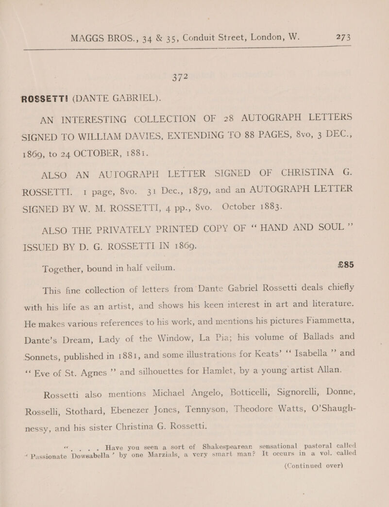  37? ROSSETTI (DANTE GABRIEL). AN INTERESTING COLLECTION OF 28 AUTOGRAPH LETTERS SIGNED TO WILLIAM DAVIES, EXTENDING TO 88 PAGES, 8vo, 3 DEC., 1869, to. 24 OCTOBER, 1881. ALSO AN AUTOGRAPH LETTER SIGNED OF CHRISTINA G. ROSSETTI.. 1 page, 8vo. 31 Dec.,. 1870, and an AUTOGRAPH LETTER SIGNED BY W. M. ROSSETTI, 4 pp., 8vo. October 1883. ALSO. THE PRIVATELY PRINTED COPY OF ‘“‘ HAND AND SOUL ” ISSUED BY D. G. ROSSETTI IN 1860. Together, bound in half vellum. £85 This fine collection of letters from’ Dante Gabriel Rossetti deals chiefly with his life as an artist, and shows his keen interest in art and literature. He makes various references to his work, and mentions his pictures Fiammetta, Dante’s Dream, Lady of the Window, La Pia; his volume of Ballads and Sonnets, published in 1881, and some illustrations for Keats’ ‘‘ Isabella ’’ and “Eve of St. Agnes ”’ and silhouettes for Hamlet, by a young artist Allan. Rossetti also mentions Michael Angelo, Botticelli, Signorelli, Donne, Rosselli, Stothard, Ebenezer Jones, Tennyson, Theodore Watts, O’Shaugh- nessy, and his sister Christina G. Rossetti. _ . , . Have you seen a sort of Shakespearean sensational pastoral called “ Passionate Dowsabella ’? by one Marzials, a very smart man? It occurs in a vol. called (Continued over)