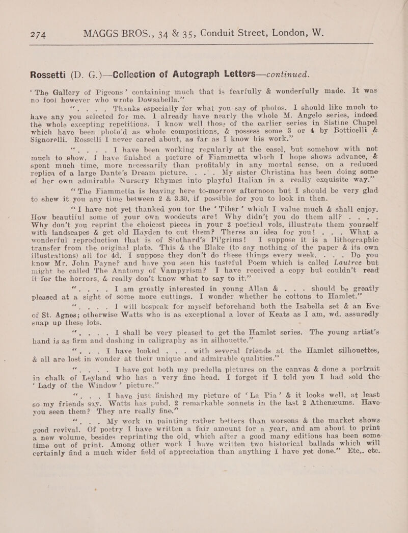  Rossetti (D. G.)—Collection of Autograph Letters—continued. ‘The Gallery of Pigeons’ containing much that is fearfully &amp; wonderfully made. It was no fool however w ho wrote Dowsabelila.’ ; Scie ee Thanks especially for what you say of photos. I should like much to have any you selected for me. Ll already have nearly the whole M. Angelo series, indeed the whole excepting repetitions. I know well those of the earlier series in Sistine Chapel which have been photo’d as whole compositions, &amp; possess some 3 or 4 by Botticelli &amp; Signorelli. Rosselli I never cared about, ag far as I know his work.” « . . . ZT have been working regularly at the easel, but somehow with not much to show. I have finished a picture. of Fiammetta which T hope shows advance, &amp; spent much time, more necessarily than profitably in any mortal sense, on a reduced replica of a large Dante’s Dream picture. . .'. My sister Christina has been doing some ef her own admirable Nursery Rhymes into playful Italian in a really exquisite way.’ “The Fiammetta is leaving here to-morrow afternoon but I should be very glad to shew it you any time between 2 &amp; 3.30, if possible for you to look in then. “‘T have not yet thanked you tor the ‘ Tiber’ which I value much &amp; shall enjoy. How beautiful some of your own woodcuts are! Why didn’t you do them all? ? Why don’t you reprint the choicest pieces in your 2 poetical vols, illustrate them yourself with landscapes &amp; get old Hayden to cut them? Theres an idea for VOU! yp) teh Whats wonderful reproduction that is of Stothard’s Pilgrims! JI suppose it is a_ lithographic transfer from the origina! plate. This &amp; the Blake (to say nothing of the paper &amp; its own illustrations) all for 4d. I suppose they don’t do these things every week. . . . Do you know Mr. John Payne? and have you seen his tasteful Poem which is called Lautrec but might be called The Anatomy of Vampyrism? I have received a copy but couldn’t read it for the horrors, &amp; really don’t know what to say to it.” eee . LT am greatly interested in young Allan &amp; . . . should be greatly pleased at a “a of some more cuttings. I wonder whether he cottons to Hamlet.” fs TI will bespeak for myself beforehand both the Isabella set &amp; an Eve of St. Agnes; otherwise Watts who is as exceptional a lover of Keats as I am, wd. assuredly snap up these lots. LE GEA Ee I shall be very pleased to get the Hamlet series. The young artist’s hand is as firm and dashing in caligraphy as in silhouette.” os Lehave ‘looked .. . «...with -several friends at the Hamlet silhouettes, &amp; all are lost in wonder at their unique and admirable qualities.”’ ee . . I have got both my predella pictures on the canvas &amp; done a portrait in chalk of ‘Leyland who has a very fine head. I forget if I told you I had sold the ‘Lady of the Window” picture.” ; I have just finished my picture of ‘La Pia’ &amp; it looks well, at least so my friends say. Watts has pubd. 2 remarkable sonnets in the last 2 Atheneums. Have you seen them? They are really fine.” AEG My work in painting rather betters than worsens &amp; the market shows good revival. Of poetry I have written a fair amount for a year, and am about to print a new volume, besides reprinting the old, which after a good many editions has been some time out of print. Among other work T have written two historical ballads which will certainly find a much wider field of appreciation than anything I have yet done.”’ Etc,. etc. ee