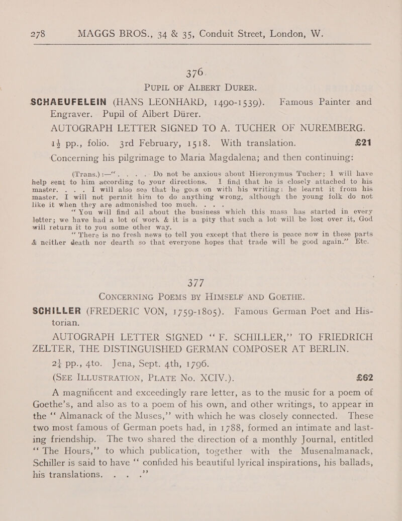 376 PUPIL OF ALBERT DURER. SCHAEUFELEIN (HANS LEONHARD, 1490-1539). Famous Painter and Engraver. Pupil of Albert Direr. AUTOGRAPH LETTER SIGNED TO A. TUCHER OF NUREMBERG. 14 pp., folio. 3rd February, 1518. With translation. £21 Concerning his se to Maria Magdalena; and then continuing: (T'rans.) :—* . . Do not be anxious about Hieronymus Tucher; 1 will have help sent to him cores ee your directions. I find that he is closely attached to his master. . . . I will also see that be gocs on with his writing: he learnt it from his master. I will not permit him to do anything wrong, although the young folk do not like it when they are admonished too much. : * You will find all about the business Which this mass has started in every letter; we have had a lot of work &amp; it is a pity that such a lot will be lost over it, God will return it to you some other way. “here is no fresh news to tell you except that there is peace now in these parts &amp; neither death nor dearth so that everyone hopes that trade will be good again.”’ Etc. 377 CONCERNING POEMS BY HIMSELF AND GOETHE. SCHILLER (FREDERIC VON, 1759-1805). Famous German Poet and His- LOnian: AUTOGRAPH LET TERPOIGNEDs “has SsCHILELR SS WO DERIBOR Gi ZELTER, THE DISTINGUISHED GERMAN COMPOSER AT BERLIN. Boel A tO. | ena, septa Atinrie00: (SEE SILLUSTRATION, PLATE Nos XClV.)! £62 A magnificent and exceedingly rare letter, as to the music for a poem of Goethe’s, and also as to a poem of his own, and other writings, to appear in the ‘‘ Almanack of the Muses,’’ with which he was closely connected. These two most famous of German poets had, in 1788, formed an intimate and last- ing friendship. The two shared the direction of a monthly Journal, entitled ‘The Hours,’’ to which publication, together with the Musenalmanack, Schiller is said to have “* confided his beautiful lyrical inspirations, his ballads, his translations. se