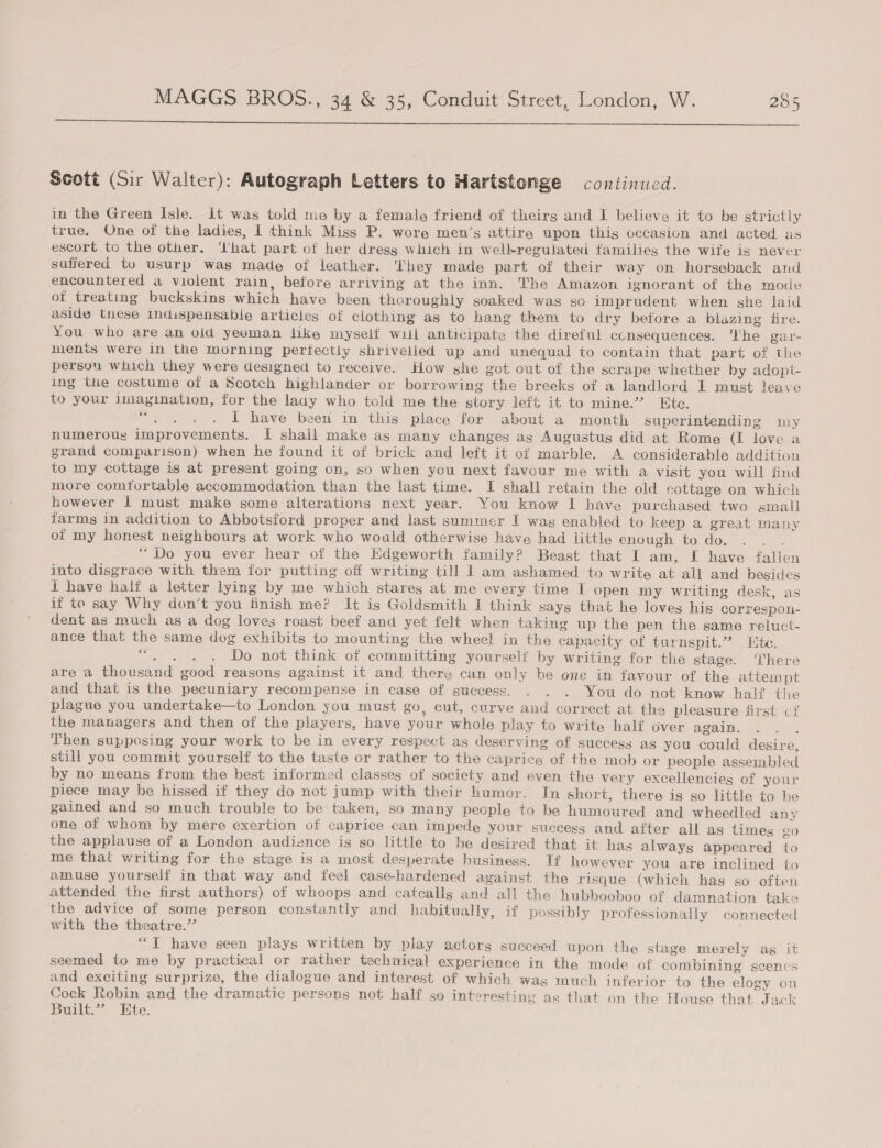  Scott (Sir Walter): Autograph Letters to Hartstonge continued. in the Green Isle. It was told me by a female friend of theirs and I believe it to be strictly true. One of the ladies, | think Miss P. wore men’s attire upon this occasion and acted as escort tc the other. ‘lhat part of her dress which in welkregulated families the wife is never suffered to usurp was made of leather. ‘They made part of their way on horseback and encountered a violent rain, before arriving at the inn. The Amazon ignorant of the mode ot treating buckskins which have been thoroughly soaked was so imprudent when she laid aside these indispensable articles of clothing as to hang them to dry before a blazing fire. You who are an oid yeoman like myself wil anticipate the direful consequences. ‘Uhe gar- ments were in the morning pertectly shrivelled up and unequal to contain that part of the persou which they were designed to receive. How she got out of the scrape whether by adopt- ing the costume of a Scotch highlander or borrowing the breeks of a landlord L must leave to your imagination, for the lady who told me the story left it to mine.”’ Ete. fess I have been in this place for about a month superintending my numerous improvements. I shall make as many changes ag Augustus did at Rome (I love a grand comparison) when he found it of brick and left it of marble. A considerable addition to my cottage is at present going on, so when you next favour me with a visit you will tind more comtortable accommodation than the last time. I shall retain the old cottage on which however 1 must make some alterations next year. You know I have purchased two small farms in addition to Abbotsford proper and last summer I was enabled to keep a great many of my honest neighbours at work who would otherwise have had little enough to do. ; “Do you ever hear of the Edgeworth family? Beast that I am, I have fallen into disgrace with them for putting off writing till 1 am ashamed to write at all and besidcs I have half a letter lying by me which stares at me every time I open my writing desk, as if te say Why don’t you finish me? It is Goldsmith 1 think says that he loves his correspon- dent as much as a dog loves roast beef and yet felt when taking up the pen the same reluct- ance that the same dog exhibits to mounting the wheel in the capacity of turnspit.” Etc ce ee se Do not think of committing yourself by writing for the stage. There are a thousand good reasons against it and there can only be one in favour of the attempt and that is the pecuniary recompense in case of success. . . . You do not know half the plague you undertake—to London you must go , cut, curve and correct at the pleasure first cf the managers and then of the players, have your whole play to write half over again. ? Then supposing your work to be in every respect as deserving of success as you could desire, still you commit yourself to the taste or rather to the caprice of the mob or people assembled by no means from the best informed classes of society and even the very excellencies of your piece may be hissed if they do not jump with their humor. In short, there is so little to be gained and so much trouble to be taken, so many pecple to be humoured and wheedled any one of whom by mere exertion of caprice can impede your success and after all as times go the applause of a London audience is so little to be desired that it has always appeared to me that writing for the stage is a most desperate husiness. If however you are inclined to amuse yourself in that way and feel case-hardened ayainst the risque (which has so often attended the first authors) of whoops and catcalls and all the hubbooboo of damnation take the advice of some person constantly and habitually, if possibly professionally connected with the theatre.’ “TI have seen plays written by play actors succeed upon the stage merely ag it seemed to me by practical or rather technical experience in the mode of combining scenes and exciting surprize, the dialogue and interest of which wag much inferior to the elogy on Cock Robin and the dramatic persons not half so interesting as that on the House that Jack Built.” Ete.