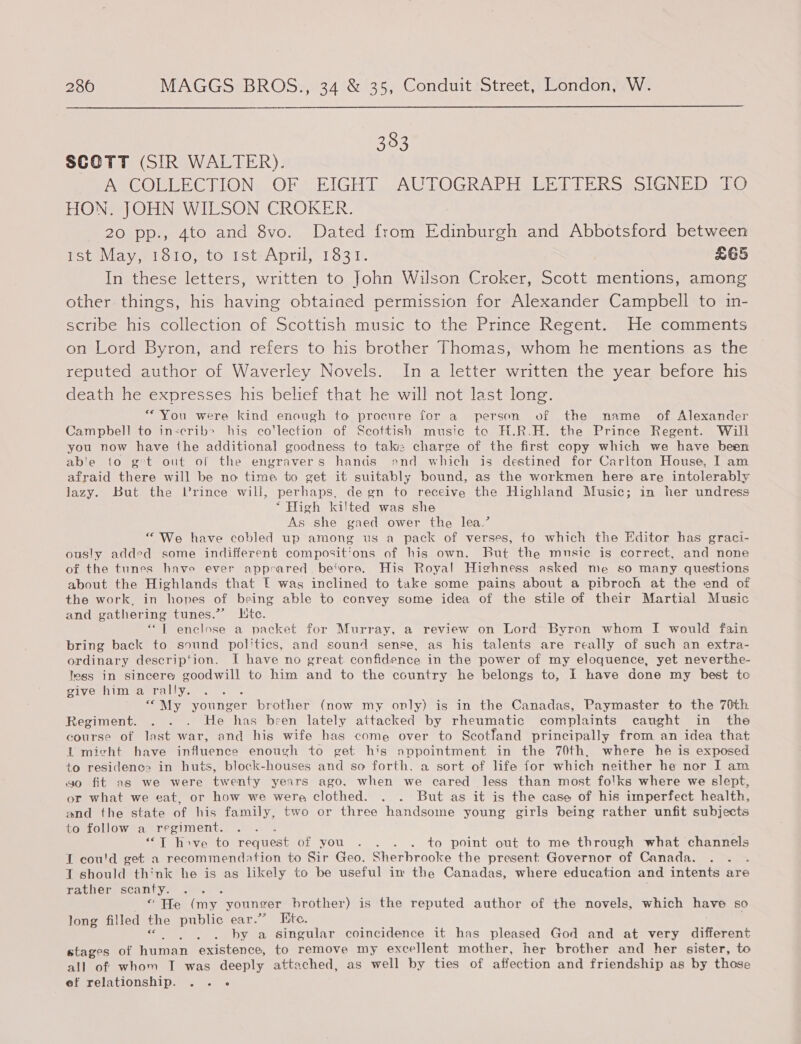  383 SCOTT (SIR WALTER). ASCOLELECTION, OFS EIGHT cAG LOGRAPESEEM PERSE oIGNED ALO HON. JOHN WILSON CROKER. 20 pp., 4to and 8vo. Dated from Edinburgh and Abbotsford between Potevbay et o1O,sto wstApril, 1831. £65 In these letters, written to John Wilson Croker, Scott mentions, among other things, his having obtained permission for Alexander Campbell to in- scribe his collection of Scottish music to the Prince Regent. He comments on Lord Byron, and refers to his brother Thomas, whom he mentions as the reputed author of Waverley Novels. In a letter written the year before his death he expresses his belief that he will not last long. “You were kind enough to procure for a person of the name _ of Alexander Campbell to in-crib&gt; his co'lection of Scottish music to H.R.H. the Prince Regent. Will you now have the additional goodness to taki: charge of the first copy which we have been ab'e {o gt out ol the engravers hands ond which is destined for Carlton House, I am afraid there will be no time to get it suitably bound, as the workmen here are intolerably lazy. But the Vrince will, perhaps, de gn to receive the Highland Music; in her undress “High kilted was she As she gaed ower the lea.’ “We have cobled up among us a pack of verses, to which the Editor has graci- ously added some indifferent compositions of his own. But the mnsie is correct, and none of the tunes have ever appeared be‘tore. His Royal Highness asked me so many questions about the Highlands that [ was inclined to take some pains about a pibroch at the end of the work, in hopes of being able to convey some idea of the stile of their Martial Music and gathering tunes.”’ Htc. “T enclose a packet for Murray, a review on Lord Byron whom I would fain bring back to sound politics, and sound sense, as his talents are really of such an extra- ordinary descrip‘ion. I have no great confidence in the power of my eloquence, yet neverthe- tess in sincere goodwill to him and to the country he belongs to, I have done my best to sivOuiidlenera vs. “My younger brother (now my only) is in the Canadas, Paymaster to the 70th Regiment. . . . He has been lately attacked by rheumatic complaints caught in the course of last war, and his wife has come over to Scotland principally from an idea that il micht have influence enough to get his appointment in the 70th, where he is exposed to residence in huts, block-houses and so forth, a sort of life for which neither he nor I am go fit as we were twenty years ago, when we cared less than most folks where we slept, or what we eat, or how we were clothed. . . But as it is the case of his imperfect health, and the state of his family, two or three handsome young girls being rather unfit subjects to follow a regiment. Ne “T hove to request of you . . . . to point out to me through what channels 1 cou'd get a recommendation to Sir Geo. Sherbrooke the present Governor of Canada. ‘ 1 should think he is as likely to be useful in the Canadas, where education and intents are rather scanty. A “ He (my younger brother) is the reputed author of the novels, which have so long filled the public ear.” Ete. a eles by a singular coincidence it has pleased God and at very different stages of human existence, to remove my excellent mother, her brother and her sister, to all of whom T was deeply attached, as well by ties of affection and friendship as by those ef relationship. . . -