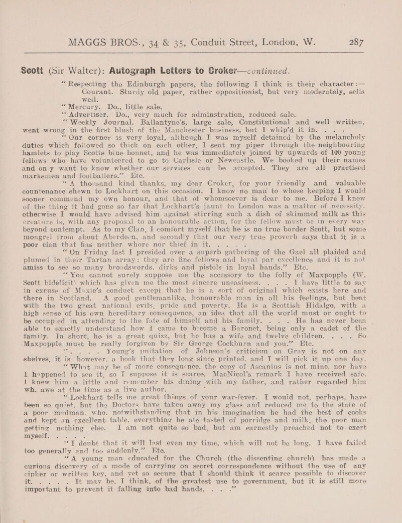 Scott (Sir Walter): Autograph Letters to Croker—continued. “ Respecting the Edinburgh papers, the following I think is their character :— Courant. Sturdy old paper, rather oppositionist, but very moderately, sells weil. “Mercury. Do., little sale. ** Advertiser. Do., very much for adminstration, reduced sale. “Weekly Journal. Ballantyne’s, large sale, Constitutional and well written, went wrong in the first blush of the Manchester business, but I whip’d it in. . . “ Our corner is very loyal, alihongh I was myself detained by the mc lanetoly, duties which foilowed so thick on each other, I sent my piper through the neighbouring hamlets to play Scotts blue bonnet, and he was immediately joined by upwards of 100 young fellows who have volunteered to go to Carlisle or Neweastle. We booked up their names and on y want to know whether our services can be accepted. They are all practised marksmen and fooibaliers.’”? Ete. “A thousand kind thanks, my dear Croker, for your friendly and _ valuable countenance shewn to Lockhart on this occasion. I know no man to whose keeping I would sooner commend my own honour, and that of whomsoever is dear to me. Before I knew of the thing it had gone so far that Lockhart’s jaunt to London was a matter of necessity. otherwise I would have advised him against stirring such a dish of skimmed milk as this creature is, with any proposal to an honourable action, for the fellow must be in every way beyond contempt. As to my Clan, I comfort myself that he is no true border Scott, but some mongrel from about Aberdeen, and secondly that our very true proverb says that it is a poor clan that has neither whore nor thief in it. . . “On Friday last I presided over a superb gathering of the Gael all plaided and plumed in their Tartan array: they are fine fellows and loyal par excellence and it is not amiss to see so many broadswords, dirks and pistols in loyal hands.” Ete. “You cannot surely suppose me the accessory to the folly of Maxpopple (W. Scott bidelicit) which has given me the most sincere uneasiness. . . . I have little to say in excuse of Maxie’s conduct except that he is a sort of original which oxists here and there in Scotland. A good gentlemanlike, honourable man in all his feelings, but bent with the two great national evils, pride and poverty. He is a Scottish Hidalgo, with a high sense of his own hereditary consequence, an idea that all the world must or ‘ought to be occupied in attending to the fate of bimself and his family. . . . He has never been able to exactly understand how 1! came to become a Baronet, being only a cadet of the family. In short, he is a great quizz, but he has a wife and twelve children. eae Ss Maxpopple must be really forgiven by Sir George Cockburn and you.” Ete. : ; Young’s imitation of Johnson’s criticism on Gray is not on any shelves, it is however, a book that they long since printed, and I will pick it up one day. “Whot inay be of more consequence, the copy of Ascanius is not mine, nor have I hoppened to see it, so I suppose it is scarce. MacNicol’s remark I have received safe. 1 knew him a little and remember his dining with my father, and rather regarded him wh. awe at the time as a live author. “Lockhart tells me great things of your war-fever. I would not, perhaps, have been so quiet, but the Doctors have taken away my glass and reduced me to the state of a poor madman. who, notwithstanding that in his imagination he had the best of cooks and kept an excellent. table, everything he ate tasted of porridge and milk, the poor man getting nothing else. I am not quite so bad, but am earnestly preached not to exert myself. fe Pell ‘*T doubt that it will last even my time, which will not be long. I have failed too generally and too suddenly.” Ete. “A young man educated for the Church (the dissenting. church) has made a curious discovery of a mode of carrying on secret correspondence without the use of any cipher or written key, and yet so secure that I should think it scarce possible to discover it. . . . . It may be. IT think, of the greatest use to government, but it is still more important to prevent it falling into bad hands. . . .”