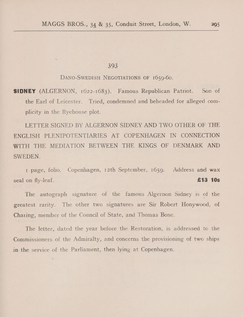 393 DANO-SWEDISH NEGOTIATIONS OF 1659-60. SIDNEY (ALGERNON, 1622-1683). Famous Republican Patriot. Son of the Earl of Leicester. Tried, condemned and beheaded for alleged com- plicity in the Ryehouse plot. LETTER SIGNED BY ALGERNON SIDNEY AND TWO OTHER OF THE ENGLISH PLENIPOTENTIARIES AT COPENHAGEN IN CONNECTION WITH THE MEDIATION BETWEEN THE KINGS OF DENMARK AND SWEDEN. 1 page, folio. Copenhagen, 12th September, 1659. Address and wax seal on fly-leaf. | £13 10s The autograph signature of the famous Algernon Sidney is of the greatest rarity. The other two signatures are Sir Robert Honywood, of Charing, member of the Council of State, and Thomas Bone. The letter, dated the year before the Restoration, is addressed to the Commissioners of the Admiralty, and concerns the provisioning of two ships in the service of the Parliament, then lying at Copenhagen.