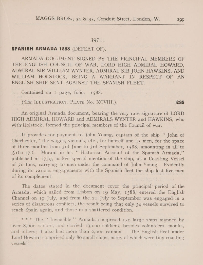 397 SPANISH ARMADA 1588 (DEFEAT OF). ARMADA DOCUMENT SIGNED BY THE PRINCIPAL MEMBERS OF THE. ENGLISH COUNCIL OF WAR, LORD HIGH ADMIRAL HOWARD, ADMIRAL SIR WILLIAM WYNTER, ADMIRAL SIR JOHN HAWKINS, AND WILLIAM HOLSTOCK, BEING A WARRANT IN RESPECT. OF AN ENGLISH SHIP SENT AGAINST THE SPANISH FLEET. -. Contained on 1 page, folio. 1588. (SEE. ILLUSTRATION, PLATE No. XCVIIL.). - £85 An original Armada document, bearing the very rare signature of LORD HIGH ADMIRAL HOWARD and ADMIRALS WYNTER and HAWKINS, who with Holstock, formed the principal members of the Council of war. . It provides for payment to John Young, captain of the ship “ John of Chechester,”’ the wages, victuals, etc., for himself and 45 men, for the space of three months from 3rd June to 3rd September, 1588, amounting in all’ to 4160-17-6. Morant in his ‘‘ Historical Account of the Spanish Armada,” published in 1739, makes special mention of the ship, as a Coasting Vessel of 70 tons, carrying 50 men under the command of John Young. Evidently during its various engagements with the Spanish fleet the ship lost five men of its complement. The dates stated in the document cover the principal’ period of the Armada, which sailed from Lisbon on 19 May, 1588, entered the English Channel on 19 July, and from the 21 july to September was engaged in a series of disastrous conflicts, the result being that only 54 vessels survived to reach Spain again, and those in a shattered condition. * * * The ‘‘ Invincible ’’ Armada comprised 130 large ships manned by over 8,000 sailors, and carried 19,000 soldiers, besides volunteers, monks, and others; it also had more than 2,000 cannon The English fleet under Lord Howard comprised only 80 small ships, many of which were tiny coasting vessels.