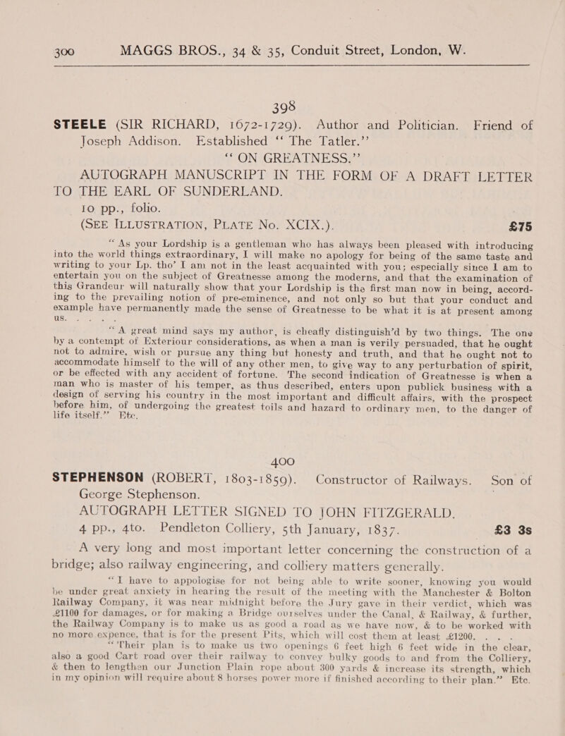 398 STEELE (SIR RICHARD, 1672-1729). Author and Politician. Friend of Joseph Addison. Established ‘‘ The Tatler.’’ “ON GREATNESS.”’ AUTOGRAPH MANUSCRIPT IN THE FORM OF A DRAFT LETTER TO THE EARL OF SUNDERLAND. 10 pp., folio. (SEE ILLUSTRATION, PLATE No. XCIX.). £75 “As your Lordship is a gentleman who has always been pleased with introducing into the world things extraordinary, I will make no apology for being of the same taste and writing to your Lp. tho’ I am not in the least acquainted with you; especially since 1 am to entertain you on the subject of Greatnesse among the moderns, and that the examination of this Grandeur will naturally show that your Lordship is the first man now in being, accord- ing to the prevailing notion of pre-eminence, and not only so but that your conduct and example have permanently made the sense of Greatnesse to be what it is at present among HA Swe ae eee “A great mind says my author, is cheafly distinguish’d by two things. The one by a contempt of Exteriour considerations, as when a man is verily persuaded, that he ought not to admire, wish or pursue any thing but honesty and truth, and that he ought not to accommodate himself to the will of any other men, to give way to any perturbation of spirit, or be effected with any accident of fortune. The second indication of Greatnesse is when a man who is master of his temper, as thus described, enters upon publick business with a design of serving his country in the most important and difficult affairs, with the prospect before him, of undergoing the greatest toils and hazard to ordinary men, to the danger of life itself.”” Pte. 400 STEPHENSON (ROBERT, 1803-1859). Constructor of Railways. Son of George Stephenson. | AUTOGRAPH LETTER SIGNED TO JOHN FITZGERALD. 4 pp., 4to. Pendleton Colliery, 5th January, 1837. £3 3s A very long and most important letter concerning the construction of a bridge; also railway engineering, and colliery matters generally. “YT have to appologise for not being able to write sooner, knowing you would be under great anxiety in hearing the result of the meeting with the Manchester &amp; Bolton Railway Company, it was near midnight before the Jury gave in their verdict, which was £1100 for damages, or for making a Bridge ourselves under the Canal, &amp; Railway, &amp; further, the Railway Company is to make us as good a road as we have now, &amp; to be worked with no more expence, that is for the present Pits, which will cost them at least -£1200. “'Their plan is to make us two openings 6 feet high 6 feet wide in the clear, also a good Cart road over their railway to convey bulky goods to and from the Colliery, &amp; then to lengthen our Junction Plain rope about 300 yards &amp; increase its strength, which in my opinion will require about 8 horses power more if finished according to their plan.” Etc.