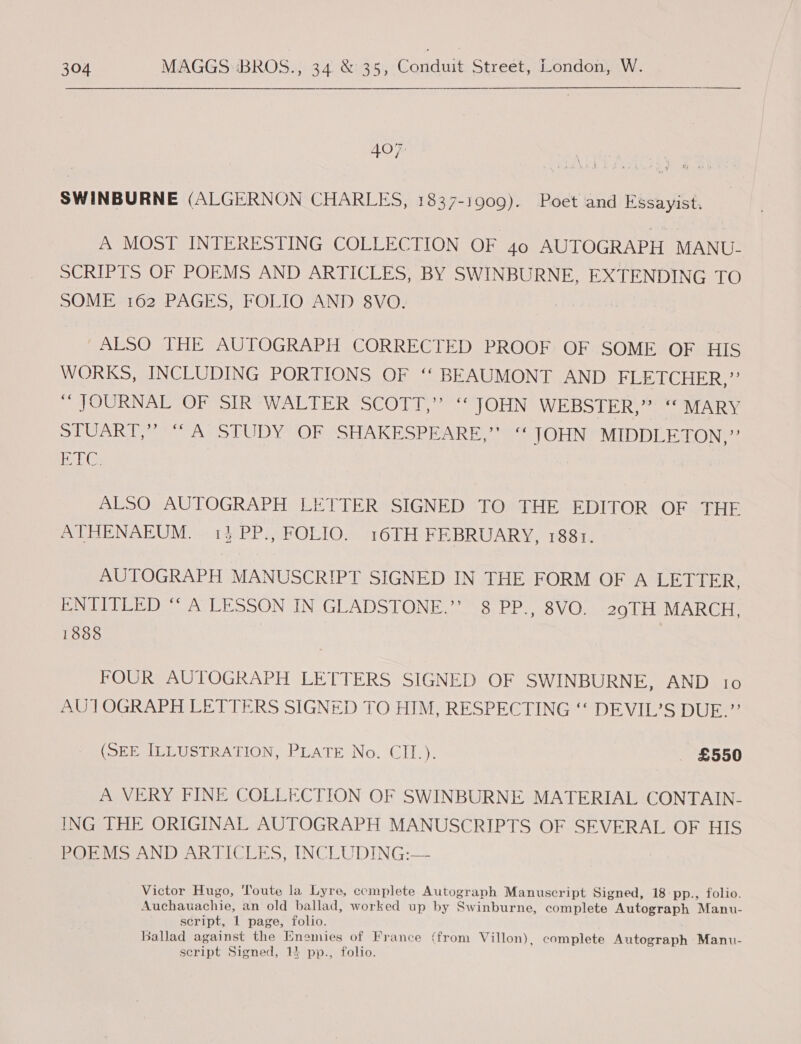   407 SWINBURNE (ALGERNON CHARLES, 1837-1909). Poet and Essayist. A MOST INTERESTING COLLECTION OF 40 AUTOGRAPH MANU- SCRIPTS OF POEMS AND ARTICLES, BY SWINBURNE, EXTENDING TO SOME 162 PAGES, FOLIO AND 8VO. ALSO THE AUTOGRAPH CORRECTED PROOF OF SOME OF HIS WORKS, INCLUDING PORTIONS OF ‘‘ BEAUMONT AND Big C rie Ree TH OURNAL OPO oIRV WALTER @SCODL. JOLN WEBSTER,” MARY SR eo DY IO AST ATK SR NR fs ONT LIN MIDDLETON,”’ ig Re ALSO AUTOGRAPH LETTER SIGNED TO THE EDITOR OF THE ALHENABUM. »ad-PP., FOEIO,” 16TH FEBRUARY, 1881, AUTOGRAPH MANUSCRIPT SIGNED IN THE FORM OF A LETTER, ENTITLED ‘“‘ A LESSON IN GLADSTONE.”’ 8 PP., 8VO. 29TH MARCH, 1888 | FOUR AUTOGRAPH LETTERS SIGNED OF SWINBURNE, AND 10 AUTOGRAPH LETTERS SIGNED TO HIM, RESPECTING ‘‘ DEVIL’S DUE.” (SEE ILLUSTRATION, PLATE No. CII.). £550 A VERY FINE COLLECTION OF SWINBURNE MATERIAL CONTAIN- ING THE ORIGINAL AUTOGRAPH MANUSCRIPTS OF SEVERAL OF HIS BOmV SAND ARTICCES, INCLUDING:— Victor Hugo, Toute la Lyre, ccmplete Autograph Manuscript Signed, 18 pp., folio. Auchauachie, an old ballad, worked up by Swinburne, complete Autograph Manu- script, 1 page, folio. Ballad against the Enemies of France (from Villon), complete Autograph Manu- script Signed, 14 pp., folio.