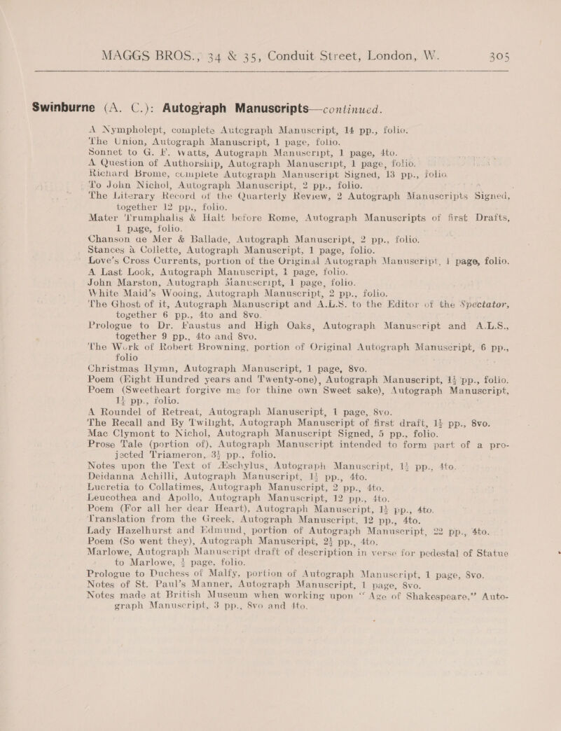   Swinburne (A. C.): Autograph Manuscripts—continued. A Nympholept, complete Autograph Manuscript, 14 pp., folio. The Union, Autograph Manuscript, 1 page, folio. Sonnet to G. F. watts, Autograph Manuscript, 1 page, 4to. A Question of Authorship, Autograph Manuscript, 1 page, folio. Richard Brome, ccuplete Autograph Manuscript Signed, 1B pp., folio. To John Nichol, Autograph Manuscript, 2 pp., folio. ; The Literary Ree ‘ord of the Quarterly Review, 2 Autograph Manuscripts SO onen together 12 pp., folio. Mater 'l'rumphalis &amp; Halt befcre Reme, Autograph Manuscripts of first Drafts, 1 page, folio. Chanson ae Mer &amp; Ballade, Autograph Manuscript, 2 pp., folio. Stances a Collette, Autograph Manuscript, 1 page, folio. ~ Love’s Cross Currents, portion of the Original Autograph Manuseript, 1 page, folio. A Last Look, Autograph Manuscript, 1 page, folio. John Marston, Autograph Manuscript, 1 page, folio. White Maid’s Wooing, Autograph Manuscript, 2 pp., folio. The Ghost of it, Autograph Manuscript and A.L.S. to the Editor of the Spectator, toyether 6 pp., 4to and 8vo. Prolocue to Dr. faustus and High Oaks, Autograph Manuscript and A.L.S., together 9 pp., 4to and 8vo. The Work of Robert Browning, portion of Original Autograph Manuscript, 6 pp., folio : : Christmas Hymn, Autograph Manuscript, 1 page, 8vo. Poem (Hight Hundred years and Twenty-one), Autograph Manuscript, 14 ‘pp., folio. Poem (Sweetheart forgive ms for thine own Sweet sake), Autograph Manuscript, 11 pp., folio. : A Roundel of Retreat, Autograph Manuscript, 1 page, 8vo. The Recall and By Twilight, Autograph Manuscript of. first draft, 14 pp., 8vo. Mac Clymont to Nichol, Autograph Manuscript Signed, 5 pp., folio. Prose Tale (portion of), Autograph Manuscript intended to form part of a pro- jected Triameron, 35 pp., folio. Notes upon the Text of Aschylus, Autograph Manuscript, 13 pp., 4to. Deidanna Achilli, Autograph Manuscript, 1! pp., 4to. Lucretia to Collatimes, Autograph Manuscript, 2 pp., 4to. Leucothea and Apollo, Autograph Manuscript, 12 pp., 4to. Poem (For all her dear Heart), Autograph Manuscript, 13 pp., 4to. Translation from the Greek, Autograph Manuscript, 12 pp., 4to. Lady Hazelhurst and iidmund, portion of Autograph Manuscript, 22 pp., 4to. Poem (So went they), Autograph Manuscript, 24 pp., 4to. Marlowe, puoenoDh Manuscript draft of description in verse for pedesta} of Statue to Marlowe, 4 page, folio. Prologue to Rachie: of Malfy, portion of Autograph Manuscript, 1 page, Svo. Notes of St. Paul’s Manner, Autograph Manuscript, 1 page, 8vo. Notes made at British Museum when working upon “ Age of Shakespeare,” Auto- graph Manuscript, 3 pp., 8vo and 4to.