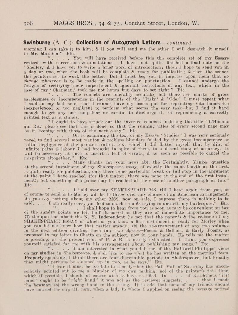 Swinburne (A. C.): Collection of Autograph Letters—continucd. morning I van take it to him; &amp; if you will send me the other I will SERED it myself to Mr. Marston,” Ete. : You will have received before this the complete set of my Essays revised with corrections &amp; annotations. I have not quite finished a final note on the ‘ Shelley,’ &amp; I have yet to write a brief word of introduction; these I hope to send you in a day or two, when the book will be complete &amp; ready for publicatin ; &amp; then the sooner the printers set to work the better. But I must beg you to impress upon. them that no change whatever is to be made in the spelling or punctuation. JI cannot undergo the fatigue of rectifying their impertinent &amp; ignorant corrections of any text, which in the case of my Ro ea ? took me not hours put days to set right.” Ete. bonis The sonnets are tolerably accurate, but there are marks of gross carelessness or incompetence in the reprints of the ‘Ttaly’ &amp; ‘Ode.’ I must repeat what I said in my last note, that I cannot have my books put for reprinting into hands too inexperienced ox too negligent to perform what seems the easy task—but I find it hard enough to get any one competent or careful to discharge it, of reproducing a correctly printed text as it stands. “T ought to have struck out the inverted commas inclosing the title ‘L’Homme qui Rit.’ please see that this is done, so that the running titles of every second, page may be in nee with those of the next essay.”’ Etc. of . . On re-examining the text of my Essays ‘ Studies’ I was very seriously vexed. to find severai most wanton &amp; reckless blunders foisted by the gross incompetence or vilful negligence of the printers into a text which I did flatter myself that by dint of infinite pains &amp; labour I had brought in spite of them, to a decent state of accuracy. It will be necessary at once to insert a leaf of errata, &amp; as soon as possible to cancel the misprints altogether.’ Ete. Many thanks for your news abt. the Fortnightly. Yankee question at the peceut instalment of my Shakespeare essay, of exactly the same length as the first is quite ready for publication, only there is no particular break or full stop in the argument at the paint I have reached (for that matter, there was none at the end of the first instal- ment); but something of a pause may be reached at the close of another paragraph or two.’ te. “ . . . I hold over my SHAKHSPEARE MS till IT hear again from you, as of course to send it to Morley wd. be to throw over any chance of an American arrangement. As you say nothing about my other MSS. now on sale, I suppose there is nothing | to be SALTS baovn, 02. E am really sorry you had so much trouble trying to unearth my burlesques.””’ Ete. T shall hope to hear from you as soon as may be convenient on two of the aiac points we left half discussed as they are of immediate importance to me; (1) the question about the N. Y. Independent (is not that the paper?) &amp; the re-issue of my SHAKESPEARE, ESSAY of which as you know a first instalment is ready for Morley when you can let me know how that matter stands; (2) the re-arrangement of any two volumes in the next edition dividing them into two classes—Poems &amp; Ballads, &amp; Early Poems, as proposed in my letter to Chatto on the subject, now in your hands. He tells me the matter is pressing, as the present edn. of P. &amp; B. is nearly exhausted. I think you expressed yourself satisfied for me with his arrangement about publishing my songs.’ Etc. . . LT am interested in what you tell me of the Halliwell-Phillipps’ views on my studies’ 4 in Shakespenre, &amp; shd. like to see what he has written on the metrical tests. Properly speaking, | think there are four discernible periods in Shakespeare, but broadly they might perhaps be summed up in two, as he says.” Ete. ““{ fear it must be too late to remedy—but ihe Pall Mall of Saturday has uncon- sciously pointed out to me a blunder of my own making, not of the printer’s this time, which if possible, J should of course wish to have rectified. In . . . of Erechtheus ‘ lefi hand’ ought to be ‘ right hand,’ it was not as the reviewer suggests. . . . that I made the bowman set the wrong hand to the string. It is odd that none of my friends should have noticed the slip till now, when a jady to whom I applied on seeing the passage noticed