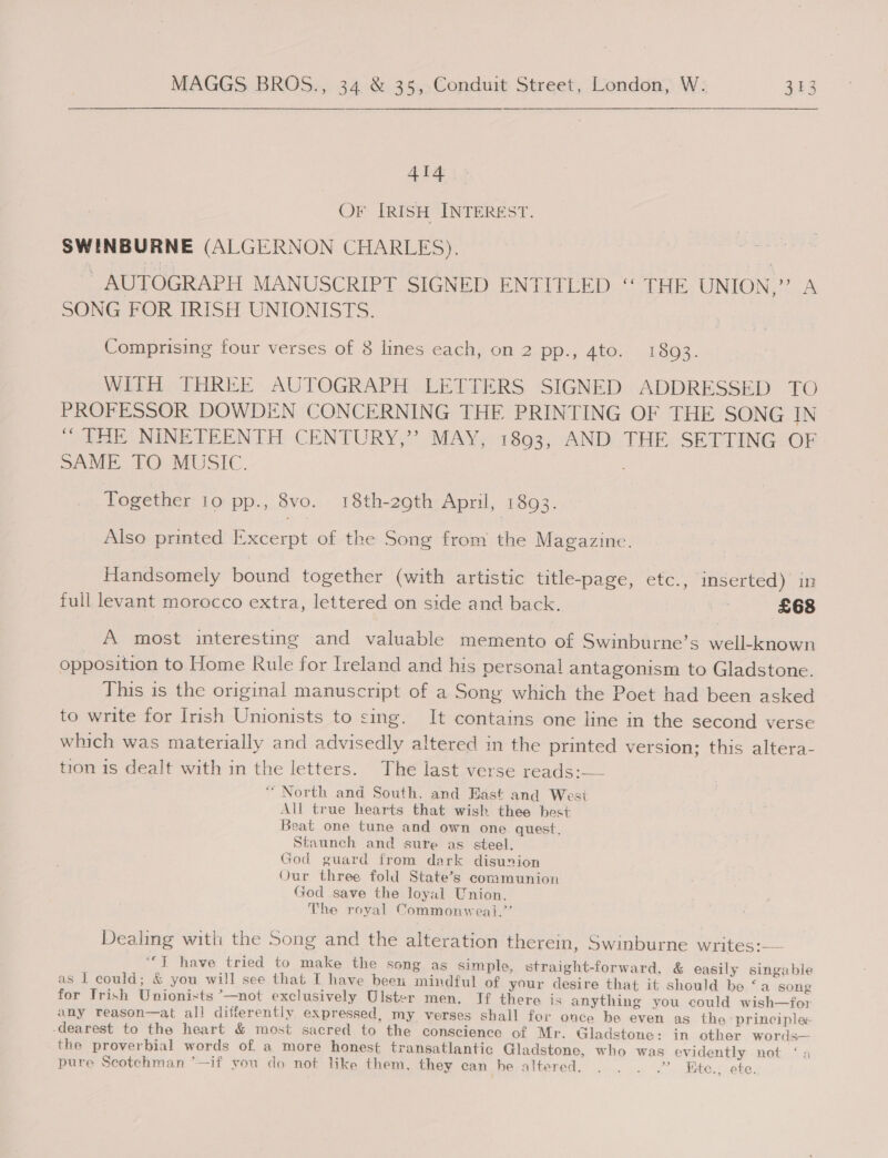 ate OF IRISH INTEREST. SWINBURNE (ALGERNON CHARLES). AUTOGRAPH MANUSCRIPT SIGNED ENTITLED “ THE UNION,” A SONG FOR IRISH UNIONISTS. Comprising four verses of 8 lines each, on 2 pp., 4to. 1893. WITH THREE AUTOGRAPH LETTERS SIGNED ADDRESSED TO PROFESSOR DOWDEN CONCERNING THE PRINTING OF THE SONG IN “ THE NINETEENTH CENTURY,’’? MAY, 18903, AND THE SETTING OF SAME TQ MUSIC. Together 10 pp., 8vo. 18th-29th April, (1893. Also printed Excerpt of the Song from the Magazine. Handsomely bound together (with artistic title-page, etc., inserted) in full levant morocco extra, lettered on side and back. a £68 A most interesting and valuable memento of Swinburne’s well-known opposition to Home Rule for Ireland and his personal antagonism to Gladstone. This is the original manuscript of a Sony which the Poet had been asked to write for Irish Unionists to sing. It contains one line in the second verse which was materially and advisedly altered in the printed version; this altera- tion is dealt with in the letters. The last verse reads: “ North and South, and East and West All true hearts that wish thee best Beat one tune and own one quest. Staunch and sure as steel. God guard from dark disunion Our three fold State’s communion God save the loyal Union. The royal Commonwea}.’’ Dealing with the Song and the alteration therein, Swinburne writes:— ““¥ have tried to make the song as simple, straight-forward, &amp; easily singable as I could; &amp; you will see that I have beeti mindful of your desire that it should be ‘a song for Trish Unionists —not exclusively Ulster men. If there is anything you could wish—for any reason—at all differently expressed, my verses shall for once be even as the ‘principles dearest to the heart &amp; most sacred to the conscience of Mr. Gladstone: in other words— the proverbial words of. a more honest transatlantic Gladstone, who was evidently not ‘ pure Scotchman ’—if you do not like them, they can he altered. . . . .” Kite., ete.