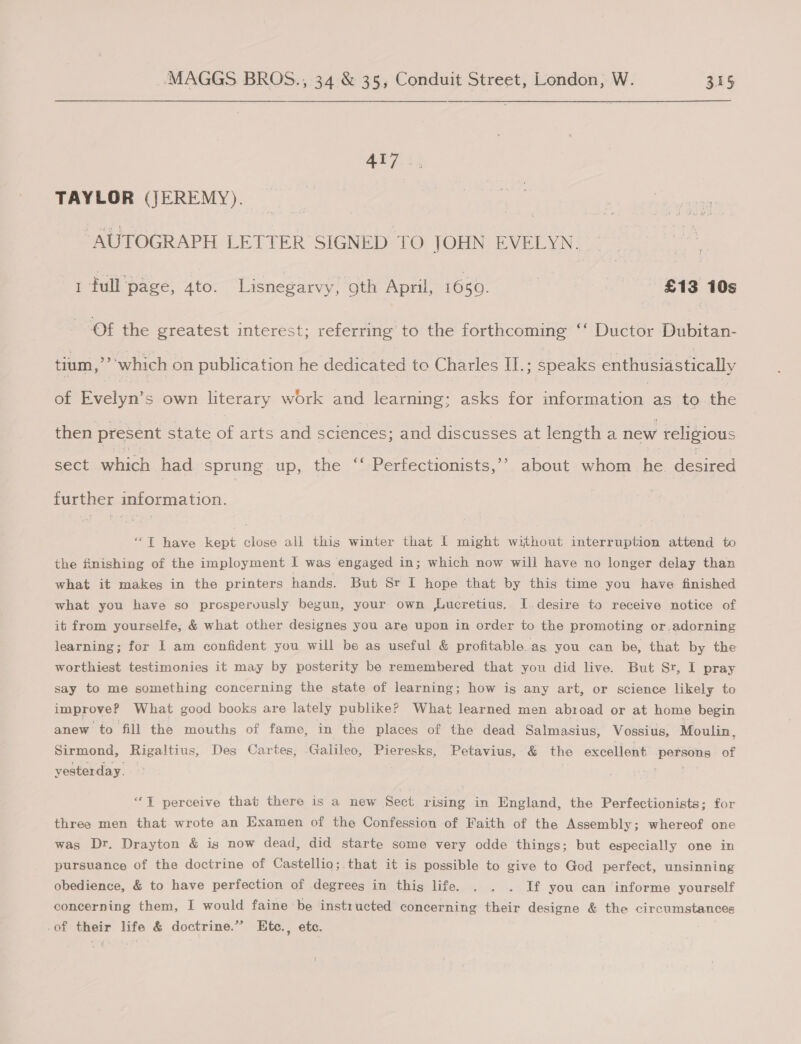 APRs, TAYLOR (JEREMY). — “AUTOGRAPH LETTER SIGNED TO JOHN EVELYN. 1 full'page, 4to. Lisnegarvy, oth April, 1650. £13 10s Of the greatest interest; eects to the forthcoming ‘‘ Ductor pubic: tium,’ which on publication he dedicated to Charles IL.; speaks enthusiastically of Evelyn’ s own literary work and learning: asks for information as to the then present state of arts and sciences; and discusses at length a new religious b sect which had sprung up, the “‘ Perfectionists,’’ about whom he desired further information. ‘“T have kept close all this winter that I might without interruption attend to the finishing of the imployment I was engaged in; which now will have no longer delay than what it makes in the printers hands. But Sr I hope that by this time you have finished what you have so prosperously begun, your own Lucretius. I.desire to receive notice of it from yourselfe, &amp; what other designes you are upon in order to the promoting or,adorning learning; for 1 am confident you will be as useful &amp; profitable. as you can be, that by the worthiest testimonies it may by posterity be remembered that you did live. But Sr, I pray say to me something concerning the state of learning; how is any art, or science likely to improve? What good books are lately publike? What learned men abroad or at home begin anew to fill the mouths of fame, in the places of the dead Salmasius, Vossius, Moulin, Sirmond, Rigaltius, Des Cartes, Galileo, Pieresks, Petavius, &amp; the excellent persons of yesterday. - | pss “T perceive that there is a new Sect rising in England, the Perfectionists; for three men that wrote an Examen of the Confession of Faith of the Assembly; whereof one was Dr. Drayton &amp; is now dead, did starte some very odde things; but especially one in pursuance of the doctrine of Castellio;. that it is possible to give to God perfect, unsinning obedience, &amp; to have perfection of degrees in this life. . . . If you can informe yourself concerning them, I would faine be instructed concerning their designe &amp; the circumstances -of their life &amp; doctrine.” LEte., etc.