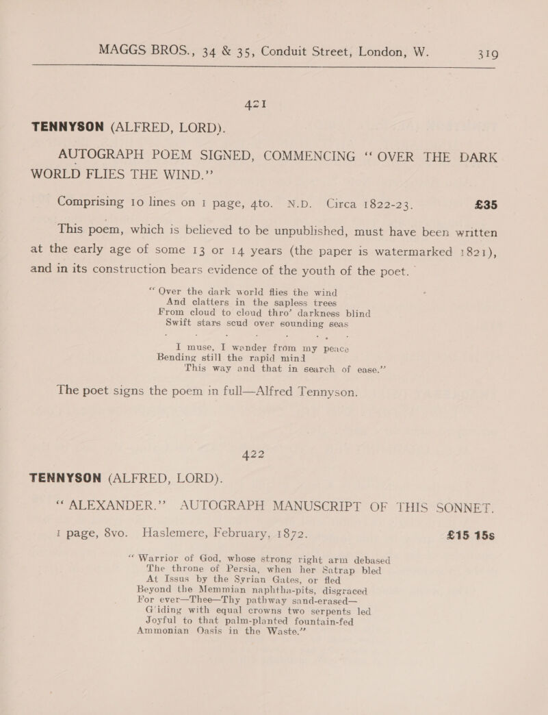  AZT TENNYSON (ALFRED, LORD). AUTOGRAPH POEM SIGNED, COMMENCING ‘‘ OVER THE DARK WORLD FLIES THE WIND.”’ - Comprising ro lines on 1 faze 4to. ND Cares 1622-32. £35 This poem, which is believed to be unpublished, must have been written at the early age of some 13 or 14 years (the paper is watermarked 1821), and in its construction bears evidence of the youth of the poet. “Over the dark world flies the wind And clatters in the sapless trees From cloud to cloud thro’ darkness blind Swift stars scud over sounding seas I muse, I wender from my peace Bending still the rapid mind This way and that in search of ease.’ The poet signs the poem in full—Alfred Tennyson. 422 TENNYSON (ALFRED, LORD). “ ALEXANDER.’? AUTOGRAPH MANUSCRIPT OF THIS SONNET. rT page, vo. . Haslemere,.Pebruary, 1872. £15 15s “Warrior of God, whose strong right arm debased The throne of Persia, when her Satrap bled At Issus by the Syrian Gates, or fled Beyond the Memmian naphtha-pits, disgraced For ever—Thee—Thy pathway sand-erased— G'iding with equal crowns two serpents led Joyful to that palm-planted fountain-fed Ammonian Oasis in the Waste.”