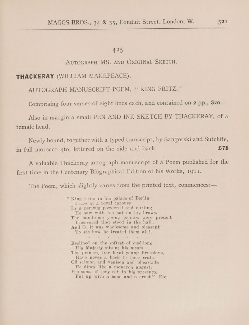  425 AUTOGRAPH MS. AND ORIGINAL SKETCH. THAGKERAY (WILLIAM MAKEPEACE). AUTOGRAPH MANUSCRIPT POEM, ‘‘ KING FRITZ.” Comprising four verses of eight lines each, and contained on 2 pp., 8vo. Also in margin a small PEN AND INK SKETCH BY THACKERAY, of a female head. Newly bound, together with a typed transcript, by Sangorski and Sutcliffe, in full morocco 4to, lettered on the side and back. £78 A valuable Thackeray autograph manuscript of 4 Poem published for the first time in the Centenary Biographical Edition of his Works, IgIt. The Poem, which slightly varies from the printed text, commences:— “King Fritz in his palace of Berlin I saw at a royal carouse In a periwig powdered and curling He saw with his hat on his brows. The handsome young princ2s were present Uncovered they steod in the hall; And O, it was wholesome and pleasant To see how he treated them all! Reclined on the softest of cushions His Majesty sits at his meats, The princes, like loyal young Prussians, Have never a back to their seats. Off salmon and venison and pheasants He dines like a monarch august; His sons, if they eat in his presencg, Put up with a bone and a crust.” Etc.