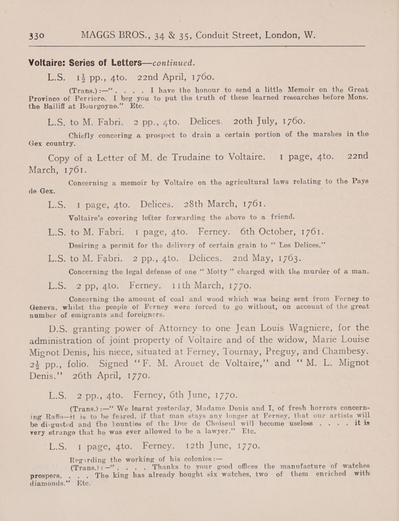 Voltaire: Series of Letters—continued. [ee aD eA tomer 2 0G A pill. 700; (Trans.):—*. . . . I have the honour to send a little Memoir on the Great Province of Perriere. I beg you to put the truth of these learned researches before Mons. the Bailiff at Bourgoyne.” Etc. [Smo babii cappe to. Delicesse2othe uly. 91700, Chiefly concering a prospect to drain a certain portion of the marshes in the Gex country. Copy of a Letter of M. de Trudaine to Voltaire. 1 page, 4to. 22nd Marciemn700 Concerning a memoir by Voltaire on the agricultural laws relating to the Pays de Gex. L.S. 1 page, 4to. Delices. 28th March, 1761. Voltaire’s covering lefter forwarding the above to a friend. [MSmiowabrie 1 page, 2to. (Ferncy.— Oth October, 1700- Desiring a permit for the delivery of certain grain to “‘ Les Delices.” eS mOn eh abi a? DDu4 tO. Dchces smendaviays al 7028 &gt; Concerning the legal defense of one “ Motty ” charged with the murder of a man. eS eeeappw dio. wherney. 11 ith March; 1770: Concerning the amount of coal and wood which was being sent from Ferney to Geneva, whilst the people of Ferney were torced to go without, on account of the great number of emigrants and foreigners. D.S. granting power of Attorney to one Jean Louis Wagniere, for the administration of joint property of Voltaire and of the widow, Marie Louise Mignot Denis, his niece, situated at Ferney, Tournay, Preguy, and Chambesy. 24 pp., folio. Signed ‘‘F. M. Arouet de Voltaire,’ and “‘M. L. Mignot Denis’ see2OLne, pril, 11770: [See rpoeetosererney, Oth june; 1770. (Trans.) :—* We learnt yesterday, Madame Denis and I, of fresh horrors concern- ing Raffo—tt is to be feared, if that man stays any longer at Ferney, that our artists will be dixgusted and the bounties of the Duc de Choiseul will become useless . . . . it is very strange that he was ever allowed to be a lawyer.” Ete. [eS iepaec etomebctncy.sal2th june;.1770. Regirding the working of his colonies :— (Trans.):—“. . . . Thanks to your good offices the manufacture of watches prospers. . . . The king has already bought six watches, two of them enriched with diamonds.”’ Kte.