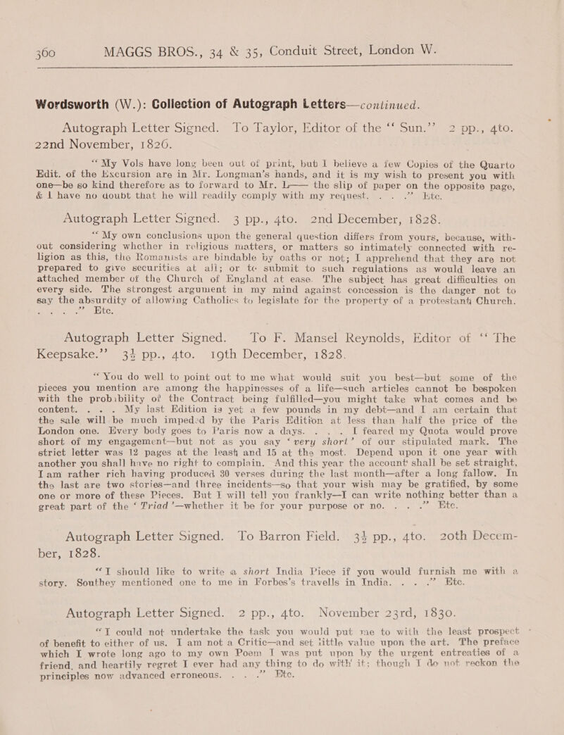  Wordsworth (W.): Collection of Autograph Letters—continued. Mutocwapneletter signed: = low aviomsrciton OL tieh sols m2 pps Lo: 22nd November, 1820. ““My Vols have Jong been out of print, but I believe a few Copies of the Quarto Edit. of the Excursion are in Mr. Longman’s hands, and it is my wish to present you with one—be so kind therefore as to forward to Mr. L-— the slip of paper on the opposite page, &amp; 1 have no doubt that he will readily comply with my request. . . .” Kte. Autograph Letter Signed. 3 pp., 4to. ond December, 1828. ““ My own conclusions upon the general question differs from yours, because, with- out considering whether in religious niatters, or matters so intimately connected with re- ligion as this, the Romanists are bindable by oaths or not; I apprehend that they are not prepared to give securities at ali; or tc submit to such regulations as would leave an attached member of the Church of England at ease. The subject has great difficulties on every side. The strongest argument in my mind against concession is the danger not to say the absurdity of allowing Catholics to legislate for the property of a protestant Church. . Htc, Autograph Letter Signed. To F. Mansel Reynolds, Editor of ‘‘ The Keepsake.’ 34 pp., 4to. 10th December, 1828. “You do well to point out to me what would suit you best—but some of the pieces you mention are among the happinesses of a life—such articles cannot be bespoken with the probibility of the Contract being fulfilled—you might take what comes and be content. . . . My last Edition ig yet a few pounds in my debt—and I am certain that the sale will. be much impeded by the Paris Edition at less than half the price of the London one. Every body goes to Paris now a days. . . . I feared my Quota would prove short of my engagement—but not as you say ‘very short’ of our stipulated mark. The strict letter was 12 pages at the least and 15 at the most. Depend upon it one year with another you shall hive no right to complain. And this year the account shall be set straight, Tam rather rich having produced 30 verses during the last month—after a long fallow. In ths last are two stories—and three incidents—so that your wish may be gratified, by some one or more of these Pieces. But I will tell you frankly—I can write nothing better than a great part of the ‘ Triad ’—whether it be for your purpose or no. . . .” Ete. _ Autograph Letter Signed. To Barron Field. 34 pp., ato. 20th Decem- ber, 1828. “IT should like to write a short India Piece if you would furnish me with a story. Southey mentioned one to me in Forbes’s travells in India. . . .” Hte. Autograph Letter Signed. 2 pp., 4to. November 23rd, 1830. “T could not undertake the task you would put me to with the least prospect of benefit to either of us. I am not a Critic—and set little value upon the art. The preface which I wrote long ago to my own Poem I was put upon by the urgent entreaties of a friend. and heartily regret I ever had any thing to do with it; though T do not reckon the principles now advanced erroneous. . ..” Ftc.