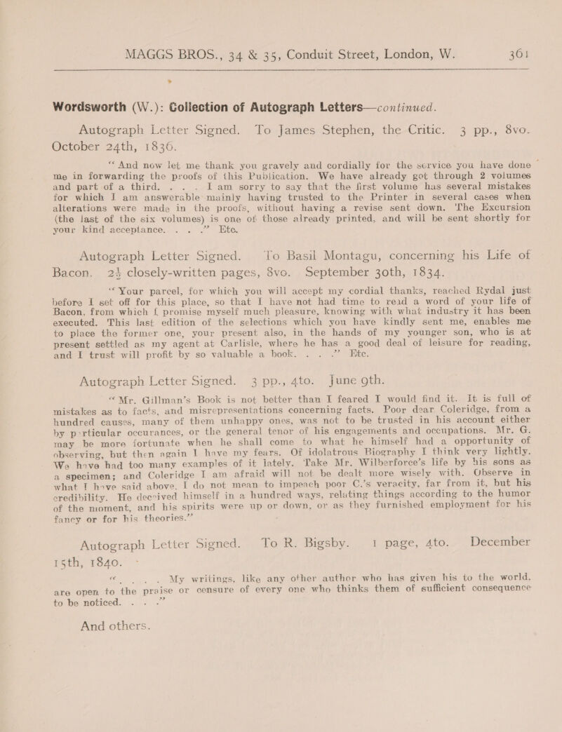> Wordsworth (W.): Gollection of Autograph Letters—continucd. Autoeraph Letter Signed. | To.-james: Stephen, the -€ntic. “3 pp. svo- October 24th, 1836. “And now let me thank you gravely and cordially for the service you have done ~ Me in forwarding the proofs of this Publication. We have already got through 2 volumes and part of a third. . . . I am sorry to say that the first volume has several mistakes for which I am answerable mainly having trusted to the Printer in several cases when alterations were made in the proofs, without having a revise sent down. ‘Che Excursion (the last of the six volumes) is one of: those already printed, and will be sent shortly for your kind acceptance... . .” Ete. Autograph Letter Signed. To Basil Montagu, concerning his Life of Bacon. 24 closely-written pages, 8vo. September 30th, 1834. “Your parcel, for which you will accept my cordial thanks, reached Rydal just before I set off for this place, so that I have not had time to read a word of your life of Bacon, from which {£ promise myself much pleasure, knowing with what industry it has been executed. This last edition of the selections which you have kindly sent me, enables me to place the former one, your present also, in the hands of my younger son, who is at present settled as my agent at Carlisle, where he has a good deal of leisure for reading, and I trust will profit by so valuable a book. . . .” Ete. Autograph Letter Signed. 3 pp., 4to. June gth. “Mr. Gillman’s Book is not better than I feared I would find it. It is full of mistakes as to facts. and misrepresentations concerning facts. Poor dear Coleridge, from a hundred causes, many of them unhappy ones, was not to be trusted in his account either by porticular occurances, or the general tenor of his engagements and occupations. Mr. G. may be more fortunate when he shall come to what he himself had a opportunity of observing, but then again | have my fears. Of idolatrous Biography I think very lightly. We hove had too many examples of it lately. Take Mr. Wilberforce’s life by his sons as a specimen; and Coleridge T am afraid will not be dealt more wisely with. Observe in what IT hove said above. I do not mean to impeach poor C.’s veracity, far from it, but his credibility. He deccived himself in a hundred ways, reluting things according to the humor of the moment, and his spirits were up or down, or as they furnished employment for his fancy or for his theories.” Autograph Letter Sioned. .,. To; Ri Bigsby. I page, Ato. December Poth, 1340, « | | My writings, like any other auther who has given his to the world. are open to the praise or censure of every one who thinks them of sufficient consequence 5 3? to be noticed. And others.
