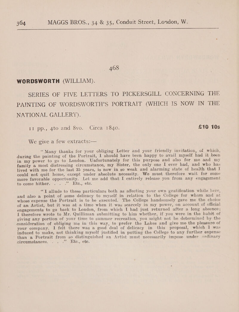  468 WORDSWORTH (WILLIAM). SERIES OF FIVE LETTERS TO PICKERSGILL CONCERNING THE PAINTING OF WORDSWORTH’S PORTRAIT (WHICH IS NOW IN THE NATIONAL GALLERY). II pp., 4to and 8vo. Circa 1840. £10 10s We give a few extracts:— “Many thanks for your obliging Letter and your friendly invitation, of which, during the painting of the Portrait, I should have been happy to avail myself had it been in my power to go to London. Unfortunately for this purpose and also for me and my family a most distressing circumstance, my Sister, the only one I ever had, and who has lived with me for the last 35 years, is now in so weak and alarming state of health that I could not quit home, except under absolute necessity. We must therefore wait for some more favorable opportunity. Let me add that I entirely release you from any engagement. tovcomeniicner. ...... Btc., etc. “T allude to these particulars both as affecting your own gratification while here, and also a point of some delicacy to myself in relation to the College for whom and at whose expense the Portrait is to be executed. The College handsomely gave me the choice of an Artist, but it was at a time when it was scarcely in my power, on account of official engagements to go back to London, from which T had just returned after a long absence ; { therefore wrote to Mr. Quilliman submitting to him whether, if you were in the habit of giving any portion of your time to summer recreation, you might not be determined by the consideration of obliging me in this way, to prefer the Lakes and give me the pleasure of your company. I felt there was a good deal of delicacy in this proposal, which I was induced to make, not thinking myself justified in putting the College to any further expense than a Portrait from so distinguished an Artist must necessarily impose under ordinary circumstances. . . .” Etc., ete.