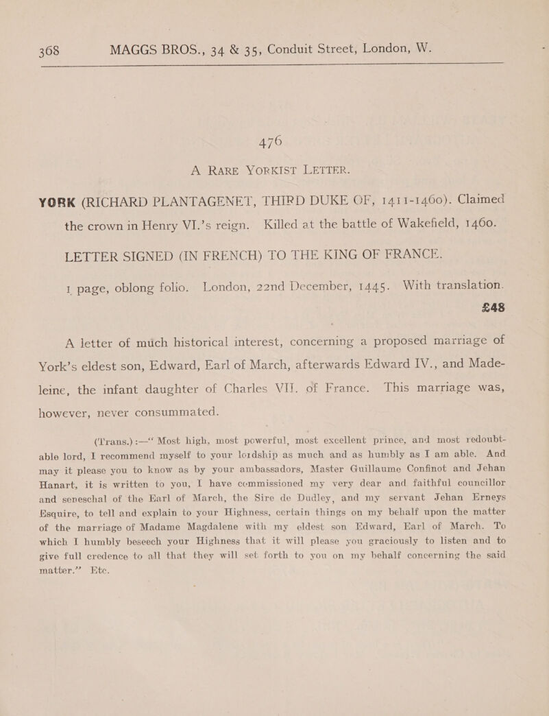  470 A RARE YORKIST LETTER. YORK (RICHARD PLANTAGENET, THIRD DUKE OF, 1411-1460). Claimed the crown in Henry VI.’s reign. Killed at the battle of Wakefield, 1460. LETTER SIGNED (IN FRENCH) TO THE KING OF FRANCE. 1 page, oblong folio. London, 22nd December, 1445. With translation. £48 A letter of mtich historical interest, concerning a proposed marriage of York’s eldest son, Edward, Earl of March, afterwards Edward IV., and Made- leine, the infant daughter of Charles VIJ. of France. This marriage was, however, never consummated. (‘Trans.):—‘ Most high, most powerful, most excellent prince, and most redoubt- able lord, I recommend myself to your lordship as much and as humbly as I am able. And may it please you to know as by your ambassadors, Master Guillaume Confinot and Jehan Hanart, it is written to you, | have ccmmissioned my very dear and faithful councillor and seneschal of the Earl of March, the Sire de Dudley, and my servant Jehan Erneys Esquire, to tell and explain to your Highness, certain things on my behalf upon the matter of the marriage of Madame Magdalene with my eldest son Edward, Earl of March. To which I humbly beseech your Highness that it will please you graciously to listen and to give full credence to all that they will set forth to you on my behalf concerning the said matter.” Etc.