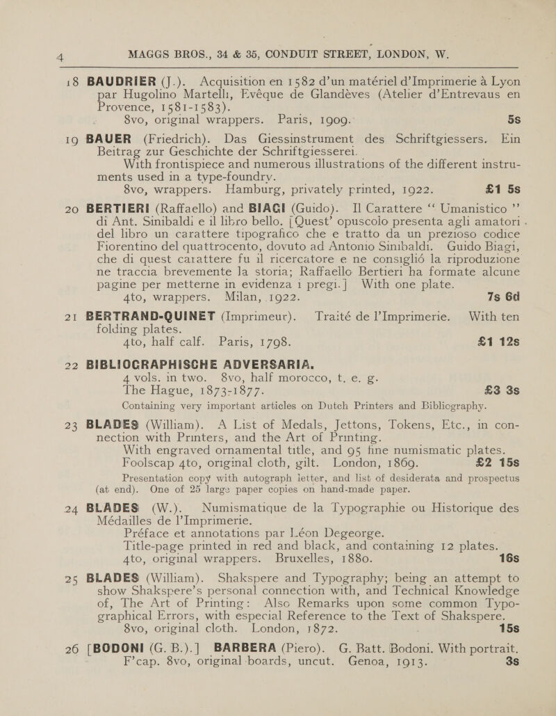 19 20 21 22 23 24 25 26 MAGGS BROS., 34 &amp; 35, CONDUIT STREET, LONDON, W. BAUDRIER (J.). Acquisition en 1582 d’un matériel d’ Imprimerie a Lyon par Hugolino Martelli, Evéque de Glandeéves (Atelier d’Entrevaus en Provence, 1581-15383). 8vo, original wrappers. Paris, 1909. 5s Beitrag zur Geschichte der Schriftgiesseret. With frontispiece and numerous illustrations of the different instru- ments used in a type-foundrv. 8vo, wrappers. Hamburg, privately printed, 1922. £1 5s BERTIERI (Raffaello) and BIAGI (Guido). I] Carattere ‘‘ Umanistico ”’ di Ant. Sinibaldi e 11 libro bello. | Quest’ opuscolo presenta agli amatori . del libro un carattere tipografico che e tratto da un prezioso codice Fiorentino del quattrocento, dovuto ad Antonio Sinibaldi. Guido Biagi, che di quest carattere fu il ricercatore e ne consiglié la riproduzione ne traccia brevemente la storia; Raffaello Bertier1 ha formate alcune pagine per metterne in evidenza 1 pregi. | With ‘ome; plate. Ato, wrappers. Milan, .1922. 7s 6d folding plates. Ato. hall calf, 'Patis, 1708; £1 12s BIBLIOGRAPHISCHE ADVERSARIA. 4vols. ntwo. 8vo, half morocco, t, e. g. The Hague, 1673-1377. £3 3S Containing very important articles on Dutch Printers and Biblicgraphy. BLADES (William). A List of Medals, Jettons, Tokens, Etc., in con- nection with Printers, and the Art of Printing. With engraved ornamental title, and 95 fine numismatic plates. Foolscap 4to, original cloth, gilt. London, 1869. £2 15s Presentation copy with autograph ietter, and list of desiderata and prospectus (at end). One of 25 large paper copies on hand-made paper. BLADES (W.). Numismatique de la Typographie ou Historique des Médailles de |’ Imprimerie. Préface et annotations par Léon Degeorge. Title-page printed in red and black, and containing 12 plates. Ato, original wrappers. Bruxelles, 1880. 16s BLADES (William). Shakspere and Typography; beg an attempt to show Shakspere’s personal connection with, and Technical Knowledge of, The Art of Printing: Also Remarks upon some common Typo- craphical Errors, with especial Reference to‘the Text of. Shalespere. Svo, original cloth.: London,-1372. 15s [BODONI (G.B.).] BARBERA (Piero). G. Batt. Bodoni. With portrait. F’cap. 8vo, original boards, uncut. Genoa, 1913. 3S