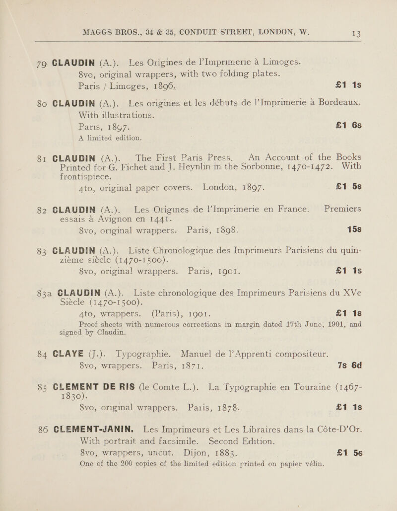 79 CLAUDIN (A.). Les Origines de l’Imprimerie a Limoges. 8vo, original wrappers, with two folding plates. Paris / Limcges, 1896. £1 1s So GLAUDIN (A.). Les origines et les débuts de Imprimerie a Bordeaux. With illustrations. Paris, 1867. £1 Gs A limited edition. 81 CLAUDIN (A.). The First Paris Press. _An Account of the Books Printed for G. Fichet and ]. Heynlin in the Sorbonne, 1470-1472. With frontispiece. Ato, original paper covers. London, 1307. £1 5s 82 GLAUDIN (A.). Les Origines de l’Imprimerie en France. Premiers essais a Avignon en 1441. 8vo, original wrappers. Paris, 1398. 15s 83 CLAUDIN (A.). Liste Chronologique des Imprimeurs Parisiens du quin- zieme siecle (1470-1500). 8vo, original wrappers. Paris, 19QC1I. £1 is 83a CLAUDIN (A.). Liste chronologique des Imprimeurs Parisiens du XVe Siécle (1470-1500). Ato, Wrappers. (Paris), 1001. £1 1s Proof sheets with numerous corrections in margin dated 17th June, 1901, and signed by Claudin. 84 GLAYE (J.). Typographie. Manuel de |’Apprenti compositeur. OVO, Wrappers... Paris, 187.1. 7s 6d 85 es DE RIS de Comte L.). La Typographie en Touraine (1467- 1830). 8vo, original wrappers. Paris, 1878. £1 1s 86 CLEMENT-JANIN. Les Imprimeurs et Les Libraires dans la Céte-D’Or. With portrait and facsimile. Second Edition. 8vo, wrappers, uncut. Dijon, 1883. | £1 56 One of the 206 copies of the limited edition printed on papier vélin.