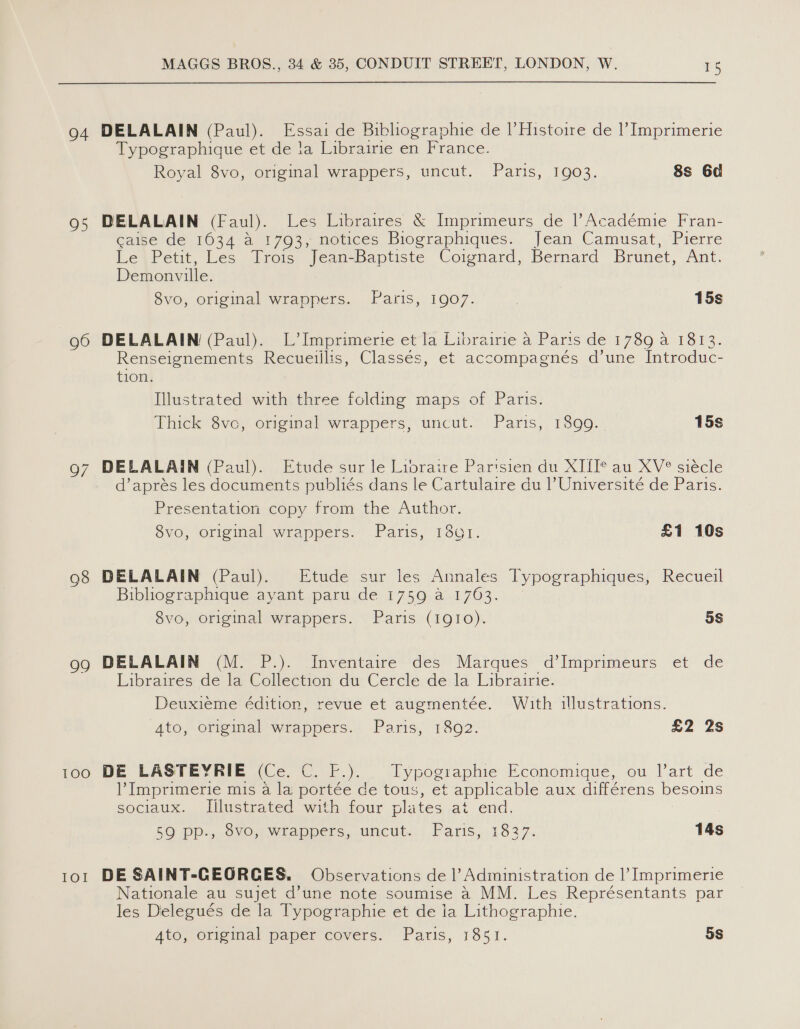 04 95 96 98 99 100 IOI MAGGS BROS., 34 &amp; 35, CONDUIT STREET, LONDON, W. 15 DELALAIN (Paul). Essai de Bibliographie de |’Histoire de |’ Imprimerie Typographique et de la Librairie en France. Royal 8vo, original wrappers, uncut. Paris, 1903. 8s 6d DELALAIN (Faul). Les Libraires &amp; Imprimeurs de |’Académie Fran- caise de 1634 a 1793, notices Biographiques. Jean Camusat, Pierre Le Petit, Les Trois Jean-Baptiste Coignard, Bernard Brunet, rt. Demonville. 8vo, original wrappers. Paris, 1907. | 15s DELALAIN (Paul). L’ Imprimerie et la Librairie a Paris de 1789 a 1813. Renseignements Recueiilis, Classés, et accompagnés d’une Introduc- tion. Illustrated with three folding maps of Paris. Thick 8vc, original wrappers, uncut. Paris, 1899. 15s DELALAIN (Paul). Etude sur le Libraire Parisien du XI{I* au XV° siécle d’aprés les documents publiés dans le Cartulaire du P Université de Paris. Presentation copy from the Author. 8vo, original wrappers. Paris, 1301. £1 10s DELALAIN (Paul). Etude sur les Annales Typographiques, Recueil Bibhiographique ayant paru de 1759 a 1763. 8vo, original wrappers. Paris (1910). 5s DELALAIN (M. P.). Inventaire des Marques d’Imprimeurs et de Libraires de la Collection du Cercle de la Librairie. Deuxieme édition, revue et augmentée. With illustrations. ‘4to, original wrappers. Paris, 18092. £2 2s DE LASTEYRIE (Ce. C. F.). Typogiaphie Economique, ou l’art de Imprimerie mis a la portée de tous, et applicable aux différens besoins sociaux. Illustrated with four plates at end. 59 PP., 8vo, Wrappers, uncut. Paris, tote ya 14s DE SAINT-GEORCGES. Observations de 1’ Administration de |’ Imprimerie Nationale au sujet d’une note soumise a MM. Les Représentants par les Delegués de la Typographie et de ia Lithographie. Ato, .Origiial paper covers: Paris, 1851. 5S