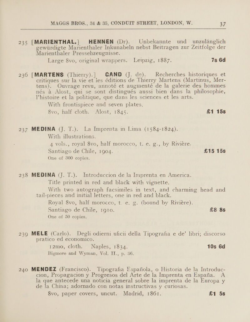 235 [MARIENTHAL.| HENNEN (Dr). Unbekannte und _ unzulanglich gewiirdigte Marienthaler Inkunabeln nebst Beitragen zur Zeitfolge der Marienthaler Pressehzeugnisse. Large 8vo, original wrappers. Letpzig, 1887. 7s 6d 236 [MARTENS (Thierry).| GAND (J. de). Recherches historiques et critiques sur la vie et les éditions de Thierry Martens (Martinus, Mer- tens). Ouvrage revu, annoté et augmenté de la galerie des hommes nés a Alost, qui se sont distingués aussi bien dans la philosophie, Vhistoire et la politique, que dans les sciences et les arts. With frontispiece and seven plates. Svo, halt ‘cloth: Alost; 1345. £1 15s 237 MEDINA (J. T.). La Imprenta in Lima (1584-1824). With illustrations. A vols., royal 8vo, half morocca, t..¢. g.,.by Riviere. Santiago de Chile, 1904. £15 15s One of 300 copies. 238 MEDINA (J. T.). Introduccion de Ja Imprenta en America. Title printed in red and black with viynette. _ With two autograph facsimiles in text, and charming head and tail-pieces and initial letters, one in red and black. Royal 8vo, half morocco, t. e. g. (bound by Riviere). Santiago de Chile, 1gio. £&amp; 8s One of 50 copies. 239 MELE (Carlo). Degli odierni uficu della Tipografia e de’ libri; discorso pratico ed economico. 12moe, cloth” Naples; 1334: 10s 6d Bigmore and Wyman, Vol. II., p. 36. 240 MENDEZ (Francisco). Tipografia E:spafiola, o Historia de la Introduc- cion, Propagacion y Progresos del Arte de la Imprenta en Espafia. A la que antecede una noticia general sobre la imprenta de la Europa y de la China; adornado con notas instructivas y curlosas. 8vo, paper covers, uncut. Madrid, 1861. £1 5s