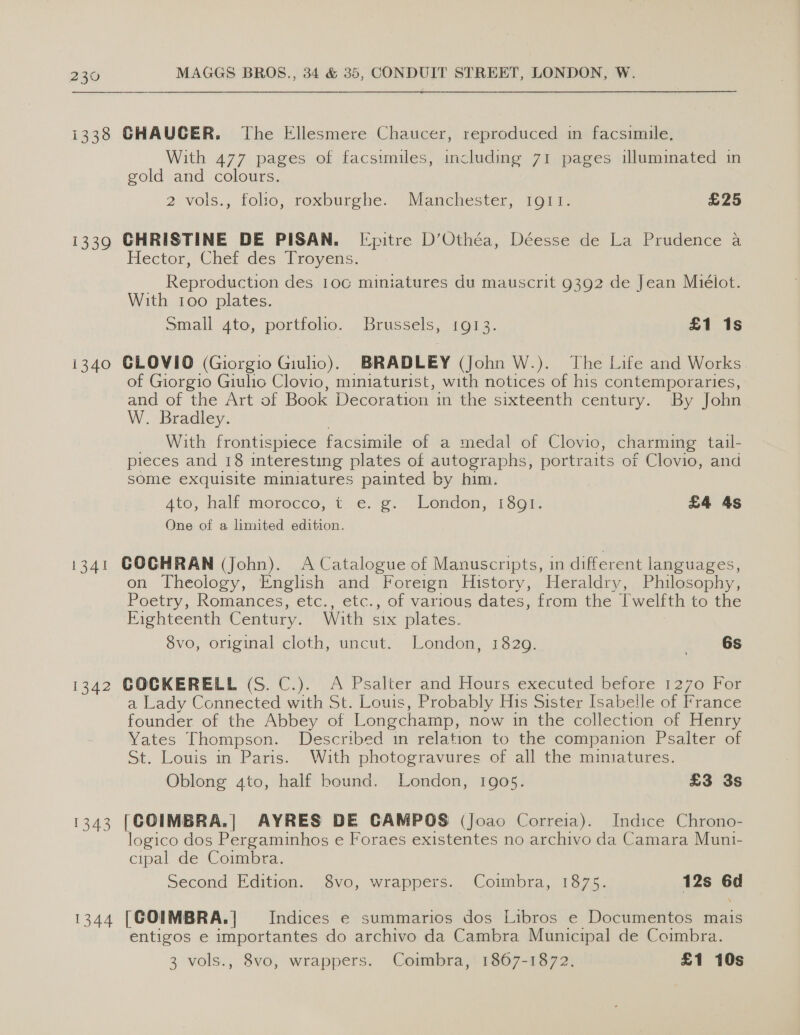 1338 1339 i340 GHAUCGER. The Ellesmere Chaucer, reproduced in facsimile. With 477 pages of facsimiles, including 71 pages illuminated in gold and colours. 2 vols., folio, roxburghe. Manchester, 1911. £25 CHRISTINE DE PISAN. [Epitre D’Othéa, Déesse de La Prudence a Hector, Chet des Troyens, __ Reproduction des 10c miniatures du mauscrit 9392 de Jean Mielot. With too plates. Small 4to, portfollo. Brussels, 1913. £1 1s GLOVIO (Giorgio Giulio), BRADLEY (John W.). The Life and Works. of Giorgio Giulio Clovio, miniaturist, with notices of his contemporaries, and of the Art of Book Decoration in the sixteenth century. By John W. Bradley. _ With frontispiece facsimile of a medal of Clovio, charming tail- pieces and 18 interesting plates of autographs, portr aits of Clovio, and some exquisite miniatures painted by him. Ato, hali morocco, t. e.g. London, 1o% £4 4s One of a limited edition. on Theology, English and Foreign History, Heraldry, Philosophy, Poetry, Romances, etc., etc., of various dates, from the Twelfth to the Eighteenth Century. With six plates. 8vo, original cloth, uncut. London, 1829. 6s a Lady Connected with St. Louis, Probably His Sister Isabelle of France founder of the Abbey of Longchamp, now in the collection of Henry Yates Thompson. Described in relation to the companion Psalter of St. Louis in Paris. With photogravures of all the miniatures. Oblong ato, half bound. London, 1905. £3 3s 1344 logico dos Pergaminhos e Foraes existentes no archivo da Camara Muni- cipal de Coimbra. Second Edition. 8vo, wrappers. Coimbra, 1875. 12s 6d [COIMBRA.] = Indices e summarios dos Libros e Documentos mais entigos e importantes do archivo da Cambra Municipal de Coimbra. 3 vols., 8vo, wrappers. Coimbra, 1867-1872. £1 10s
