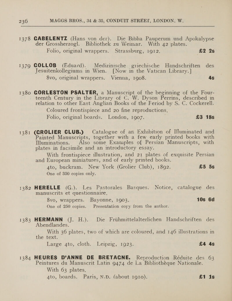 1378 1379 1380 1381 1362 1383 1384 GABELENTZ (Hans von der). Die Biblia Pauperum und Apokalypse der Grossherzogl. Bibliothek zu Weimar. With 42 plates. Folio, original wrappers. Strassburg, i912. £2 2s GOLLOB (Fduard). eines griechische Handschriften des Jesuitenkollegiums in Wien. [Now in the Vatican Library. ] 8vo, original wrappers. Vienna, 1908. As GORLESTON PSALTER, a Manuscript of the beginning of the Four- teenth Century in the Library of C. W. Dyson Perrins, described in relation to other East Anglan Books of the Feriod by S. C. Cockerell. Coloured frontispiece and 20 fine reproductions, Folio, original boards. London, 1907. £3 18s (GROLIER CLUB.) Catalogue of an Exhibition of Illuminated and Painted Manuscripts, together with a few early printed books with Illuminations. Also some Examples of Persian Manuscripts, with plates in facsimile and an introductory essay. With frontispiece illustration, and 21 plates of exquisite Persian and European miniatures, and of early printed books. Ato, buckram. New York (Grolier Club), 1892. £5 5s One of 350 copies only. HERELLE (G.). Les Pastorales Basques. Notice, catalogue des manuscrits et questionnaire. 8vo, wrappers. Bayonne, 1903. 10s 6d One of 250 copies. Presentation copy from the author. HERMANN (J. H.). Die Frihmittelalterlichen Handschriften des Abendlandes. With 36 plates, two of which are coloured, and 146 illustrations in the text. lange Ato, cloth, leipzic moe. £4 4s HEURES D’ANNE DE BRETAGNE. Reproduction Réduite des 63 Peintures du Manuscrit Latin 9474 de La Bibliothéque Nationale. With 63 plates.