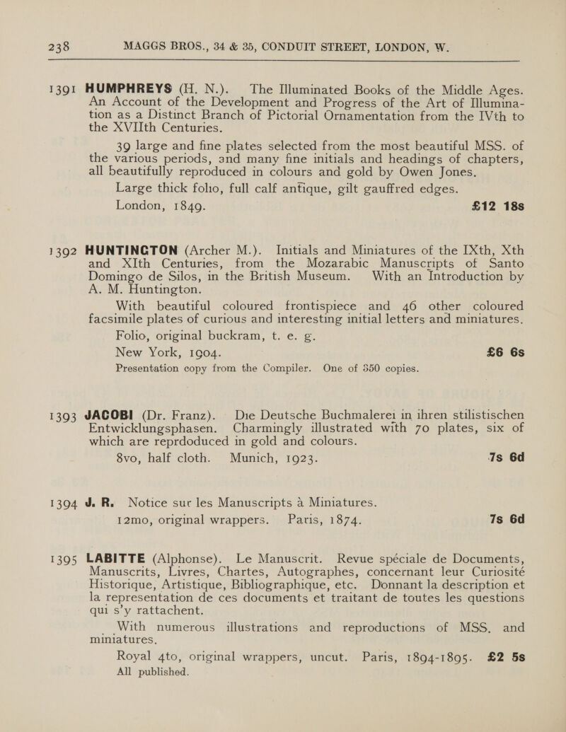 1391 HUMPHREYS (H.N.). The Illuminated Books of the Middle Ages. Account of the Development and Progress of the Art of Illumina- tion as a Distinct Branch of Pictorial Ornamentation from the IVth to the XVIIth Centuries. 39 large and fine plates selected from the most beautiful MSS. of the various periods, and many fine initials and headings of chapters, all beautifully reproduced in colours and gold by Owen Jones. Large thick folio, full calf antique, gilt gauffred edges. London, 1849. £12 18s 1392 HUNTINGTON (Archer M.). Initials and Miniatures of the [Xth, Xth _ and XIth Centuries, from the Mozarabic Manuscripts of Santo Domingo de Silos, in the British Museum. With an Introduction by A. M. Huntington. With beautiful coloured frontispiece and 46 other coloured facsimile plates of curious and interesting initial letters and miniatures. Folio, original buckram, t. e. g. New York, 1904. £6 6s Presentation copy from the Compiler. One of 350 copies. 1393 JACOBI (Dr. Franz). | Die Deutsche Buchmalerei in ihren stilistischen Entwicklungsphasen. Charmingly illustrated with 70 plates, six of which are reprdoduced in gold and colours. 8vo, half cloth. Munich, 1923. is 6d 1394 J. R. Notice suc les Manuscripts a Miniatures. I12mo, original wrappers. Paris, 1874. 7s 6d 1395 LABITTE (Alphonse). Le Manuscrit. Revue spéciale de Documents, Manuscrits, Livres, Chartes, Autographes, concernant leur Curiosité Historique, Artistique, Bibliographique, etc. Donnant la description et la representation de ces documents et traitant de toutes les questions qui s’y rattachent. _ With numerous illustrations and reproductions of MSS, and miniatures. Royal 4to, original wrappers, uncut. Paris, 1894-1895. £2 5s All published.