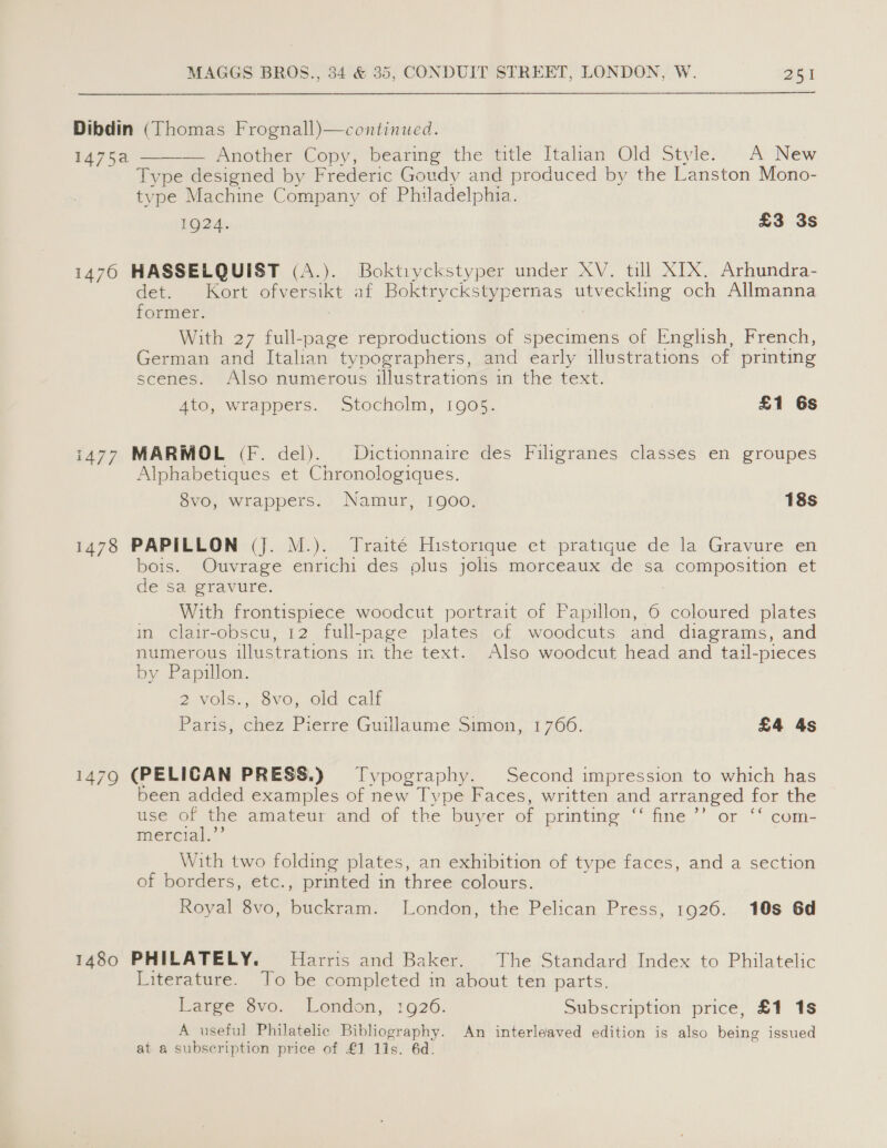 Dibdin (Thomas Frognall)—continued. 1475a — Another Copy, bearing the title Italian Old Stvle. A New Type designed by Frederic Goudy and produced by the Lanston Mono- type Machine Company of Philadelphia. 1Q24. £3 3s  14760 HASSELQUIST (A.). Boktryckstyper under XV. till XTX. Arhundra- det. . Kort Seen at Petes cee. eee ae och Allmanna former. With 27 full-page reproductions of specimens of English, French, German and Italian typographers, and early illustrations of printing scenes. Also numerous illustrations in the text. Ato, wrappers. Stocholm, 1905. £1 6s i477 MARMOL (Ff. del). Dictionnaire des Filigranes classes en groupes Alphabetiques et Chronologiques. 8vo, wrappers. Namur, 1900. 18s 1478 PAPILLON (J. M.). Traité Historique et pratique de la Gravure en bois. Ouvrage enrichi des plus jolis morceaux de sa composition et de sa gravure. With frontispiece woodcut portrait of Papillon, 6 coloured plates in clair-obscu, 12 full-page ee of woodcuts and diagrams, and numerous illustrations in the text. Also woodcut head and tail- -pieces by Papillon. 2-VOlS, OVO), Gla Call Paris, chez Pierre Guillaume Simon, 17606. £4 4s 1479 (PELICAN PRESS.) Typography. Second impression to which has been added examples of new Type Faces, written and arranged for the use of the amateur and of the buyer of prntine, fine,’ or ‘* comi- mercial.’’ With two folding plates, an exhibition of type faces, and a section of borders, etc., printed in three colours. Royal 8vo, Hictiten: London, the Pelican Press, 1926. 10s 6d 1480 PHILATELY. Harris and Baker. The Standard Index to Philatelic Literature. To be completed in about ten parts. Fare avo, London, 1926. Subscription price, £1 1s A useful Philatelic Bibliography. An interleaved edition is also being issued at a subscription price of £1 11s. 6d.