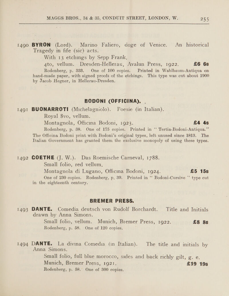 1490. BYRON (Lord). Marino Faliero, doge of Venice. An _ historical Tragedy in fife (sic) acts. With 13 etchings by Sepp Frank, A4to, vellum. Dresden-Hellerau, Avalun Press, 1922. £6 6s Rodenberg, p. 333. One of 100 copies. Printed in Wahlbaum-Antiqua on hand-made paper, with signed proofs of the etchings. This type was cut about 1900 by Jacob Hegner, in Hellerau-Dresden. BODONI (OFFICINA), , 1491 BUONARROTI (Michelagmolo). Poesie (in Italian). Royal 8vo, vellum. Montagnola, Officina Bodoni, 1923. £4 4s Rodenberg, p. 38. One of 175 copies. Printed in ‘‘ Tertia-Bodoni-Antiqua.’”’ The Officina Bodoni print with Bodoni’s original types, left unused since 18138. The Italian Government has granted them the exclusive monopoly of using these types. 1492 GOETHE (J. W.). Das Roemische Carneval, 1788. Small folio, red vellum. | Montagnola di Lugano, Officina Bodoni, 1924. £5 15s One of 230 copies. Rodenberg, p. 39. Printed in ‘‘ Bodoni-Cursive °’ type cut in the eighteenth century. BREMER PRESS. 1493 DANTE. Comedia deutsch von Rudolf Borchardt. Title and Initials drawn by Anna Simons. Small folio, vellum. Munich, Bremer Press, 1922. £8 8s Rodenberg, p. 58. One of 120 copies. 1494 DANTE. La divina Comedia (in Italian). The title and initials by Anna Simons. Small folio, full blue morocco, sides and back richly gilt, g. e. Munich, Bremer Press, 1921. £19 19s Rodenberg, p. 58. One of 300 copies.