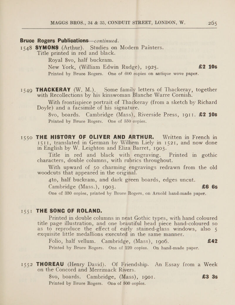 Bruce Rogers Publications—continued. 1548 SYMONS (Arthur). Studies on Modern Painters. Title printed in red and black. Royal 8vo, half buckram. New York, (William Edwin Rudge), 1925. £2 10s Printed by Bruce Rogers. One of 600 copies on antique wove paper. 1549 THACKERAY (W. M.). Some family letters of Thackeray, together with Recollections by his kinswoman Blanche Warre Cornish. With frontispiece portrait of Thackeray (from a sketch by Richard Doyle) and a facsimile of his signature. 8vo, boards. Cambridge (Mass), Riverside Press, 1911. £2 10s Printed by Bruce Rogers. One of 550 copies. 1550 THE HISTORY OF OLIVER AND ARTHUR. Written in French in 1511, translated in German by Wilhem Liely in 1521, and now done in English by W. Leighton and Eliza Barret, 1903. Title in red and black with engraving. Printed in gothic characters, double columns, with rubrics throughout. With upward of 50 charming engravings redrawn from the old woodcuts that appeared in the original. 4to, half buckram, and dark green boards, edges uncut. Cambridge (Mass.), 1903. £6 6s One of 330 copies, printed by Bruce Rogers, on Arnold hand-made paper. 1531 THE SONG OF ROLAND. Printed in double columns in neat Gothic types, with hand coloured title page illustration, and one beautiful head piece hand-coloured so as to reproduce the effect of early stained-glass windows, also 5 exquisite little medallions executed in the same manner. Foho, half vellum. Cambridge, (Mass), 1906. £42 Printed by Bruce Rogers. One of 220 copies. On hand-made paper. 1552 THOREAU (Henry David). Of Friendship. An Essay from a Week on the Concord and Merrimack Rivers. 8vo, boards. Cambridge, (Mass), 1901. £3 3s