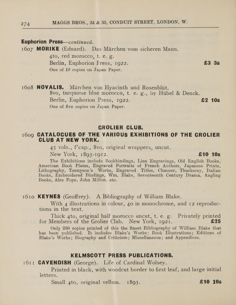  Euphorion Press—continued. 1607 MORIKE (Eduard). Das Marchen vom sicheren Mann. Ato, red morecco, t..e-¢. Berlin, Euphorion Fress, 1922. £3 3s One of 10 copies on Japan Paper. 1608 NOVALIS, Méarchen von Hyacinth und Rosenbliit. 8vo, turquoise blue morocco, t. e. g., by Hiibel &amp; Denck. Berlin, Euphorion Press, 1922. £2 10s One of five copies on Japan Paper. GROLIER CLUB. 1609 CATALOGUES OF THE VARIOUS EXHIBITIONS OF THE GROLIER CLUB AT NEW YORK. 45 vols., f’cap., 8vo, original wrappers, uncut. New York, 1893-1912. £10 10s The Exhibitions include Bookbindings, Line Engravings, Old English Books, American Book Plates, Engraved Portraits of French Authors, Japanese Prints, Lithography, Tennyson’s Works, Engraved Titles, Chaucer, Thackeray, Italian Books, Embroidered Bindings, Wm. Blake, Seventeenth Century Drama, Angling Books, Alex Pope, John Milton, ete. 1610. KEYNES (Geoffrey). A Bibliography of William Blake. With 4 illustrations in colour, 40 in monochrome, and 12 reproduc- trons in, the’ text; Thick 4to, original half morocco uncut, t. e. g. Privately printed for Members of the Grolier Club. New York, 1921. £25 Only 250 copies printed of this the finest Bibliography of William Blake that has been published. It includes Blake’s Works; Book Illustrations; Editions of Blake’s Works; Biography and Criticism; Miscellaneous; and Appendices. KELMSCOTT PRESS PUBLICATIONS. 1611 GAVENDISH (George). Life of Cardinal Wolsey. Printed in black, with woodcut border to first leaf, and large initial letters. Small 4to, original vellum. 1893. | £10 10s