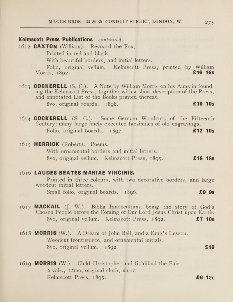 OED 1613 1614 1615 1616 F617 1618 1619 Printed in red and black. With beautiful borders, and initial letters. Folio, original vellum. Kelmscott Press, printed by William Morris, 1892. £16 16s COCKERELL (S. C.). A Note by William Morris on his Aims in found- ing the Kelmscott Press, together w:th a short description of the Press, and annotated List of the Books printed thereat. 8vo, original boards. 1808. £10 10s COCKERELL (S. C.).. Some German Woodcuts of the Fifteenth Century; many large finely executed facsimiles of old engravings. Folio, original boards. 1897. £12 10s HERRICK (Robert). Poems. With ornamental borders and initial letters. 8vo, original vellum. Kelmscott Press, 1895. £18 18s LAUDES BEATES MARIAE VIRCINIS. Printed in three colours, with two decorative borders, and large woodcut initial letters. Small folio, original boards. 18096. £9 9s MACKAIL (J. W.). Biblia Innocentium; being the story of God’s Chosen People before the Coming of Our Lord Jesus Christ upon Earth. 8vo, original vellum. Kelmscott Press, 1892. £7 10s MORRIS (W.). A Dream of John Ball, and a King’s Lesson. Woodcut frontispiece, and ornamentai initials. 8vo, original vellum. 1892. £10 MORRIS (W.). Child Christopher and Goldilind the Fair. 2 vols., 12mo, origimal cloth, uncut. Kelmscott Press, 1895. £6 12s