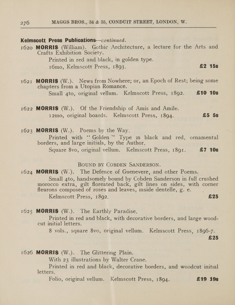 1021 1622 1623 16024 1625 1626 Crafts Exhibition Society. Printed in red and black, in golden type. 16mo, Kelmscott Press, 1893. £2 15s MORRIS (W.). News from Nowhere; or, an Epoch of Rest; being some chapters from a Utopian Romance. Small 4to, original vellum. Kelmscott Press, 1892. £10 16s MORRIS (W.). Of the Friendship of Amis and Amuile. 12mo, original boards. Kelmscott Press, 1894. £5 5s MORRIS (W.). Poems by the Way. Printed with ‘‘ Golden’ Type in black and red, ornamental borders, and large initials, by the Author, Square 8vo, original veilum. Kelmscott Press, 1891. £7 10s BOUND BY COBDEN SANDERSON. MORRIS (W.). The Defence of Guenevere, and other Poems. Small 4to, handsomely bound by Cobden Sanderson in full crushed morocco extra, gilt floreated back, gilt lines on sides, with corner fleurons composed of roses and leaves, inside dentelle, g. e. Kelmscott Press, 1892. £25 MORRIS (W.). The Earthly Paradise. Printed in red and black, with decorative borders, and large wood- cut initial letters. 8 vols., square 8vo, original vellum. Kelmscott Press, 1896-7. £25 MORRIS (W.). The Glittering Plain. With 23 illustrations by Walter Crane. Printed in red and black, decorative borders, and woodcut initial letters. Foho, original vellum. Kelmscott Press, 1894. £19 19s