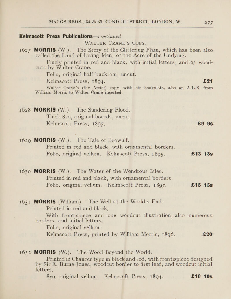 1627 1628 1629 1630 1631 1632 WALTER CRANE’S COPY. MORRIS (W.). The Story of the Glittering Plain, which has been also called the Land of Living Men, or the Acre of the Undying. Finely printed in red and black, with initial letters, and 23 wood- cuts by Walter Crane. Folio, original half buckram, uncut. Kelmscott Press, 1894. £21 Walter Crane’s (the Artist) copy, with his bookplate, also an A.L.S. from William Morris to Walter Crane inserted. MORRIS (W.). The Sundering Flood. Thick 8vo, original boards, uncut. Kelmscott Press, 1307. £9 9s. MORRIS (W.). The Tale of Beowulf. Printed in red and black, with ornamental borders. Folio, original vellum. Kelmscott Press, 1895. £13 13s MORRIS (W.). The Water of the Wondrous Isles. Printed in red and black, with ornamental borders. Folio, original vellum. Kelmscott Press, 1897. £15 15s. MORRIS (William). The Well at the World’s End. Printed in red and black. With frontispiece and one woodcut illustration, also numerous borders, and initial letters. Foho, original vellum. Kelmscott Press, printed by William Morris, 1896. £20 MORRIS (W.). The Wood Beyond the World. Printed in Chaucer type in black and red, with frontispiece designed by Sir E., Burne-Jones, woodcut border to first leaf, and woodcut initial letters.