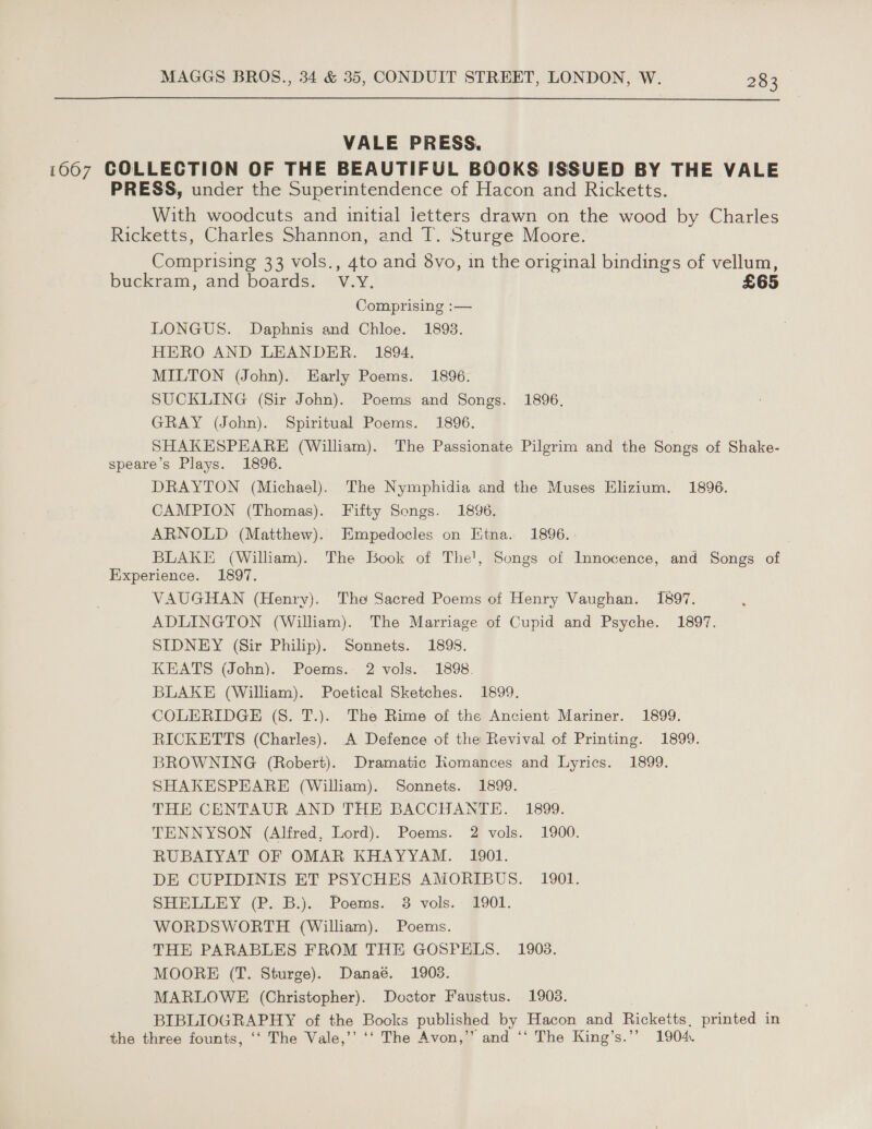  VALE PRESS. 1667 COLLECTION OF THE BEAUTIFUL BOOKS ISSUED BY THE VALE PRESS, under the Superintendence of Hacon and Ricketts. With woodcuts and initial jetters drawn on the wood by Charles Ricketts, Charles Shannon, and T. Sturge Moore. Comprising 33 vols., 4to and 8vo, in the original bindings of vellum, buckram, and boards. © Vey, £65 Comprising :— LONGUS. Daphnis and Chloe. 1893. HERO AND LEANDER. 1894. MILTON (John). Early Poems. 1896. SUCKLING (Sir John). Poems and Songs. 1896, GRAY (John). Spiritual Poems. 1896. SHAKESPEARE (William). The Passionate Pilgrim and the Songs of Shake- speare’s Plays. 1896. DRAYTON (Michael). The Nymphidia and the Muses Elizium. 1896. CAMPION (Thomas). Fifty Songs. 1896. ARNOLD (Matthew). Empedocles on Etna. 1896. BLAKE, (Wiliam). The Book of The', Songs of Innocence, and Songs of Experience. 1897. VAUGHAN (Henry). The Sacred Poems of Henry Vaughan. 1897. ADLINGTON (William). The Marriage of Cupid and Psyche. 1897. SIDNEY (Sir Philip). Sonnets. 1898. KEATS (John). Poems. 2 vols. 1898. BLAKE (William). Poetical Sketches. 1899. COLERIDGE (S. T.). The Rime of the Ancient Mariner. 1899. RICKETTS (Charles). A Defence of the Revival of Printing. 1899. BROWNING (Robert). Dramatic Komances and Lyrics. 1899. SHAKESPEARE (William). Sonnets. 1899. THE CENTAUR AND THE BACCHANTE. 1899. TENNYSON (Alfred, Lord). Poems. 2 vols. 1900. RUBAIYAT OF OMAR KHAYYAM. 1901. DE CUPIDINIS ET PSYCHES AMORIBUS. 1901. SHELLEY (P. B.). Poems. 3 vols. 1901. WORDSWORTH (William). Poems. THE PARABLES FROM THE GOSPELS. 1908. MOORE (T. Sturge). Danaé. 1903. MARLOWE (Christopher). Doctor Faustus. 1903. BIBLIOGRAPHY of the Books published by Hacon and Ricketts. printed in the three founts, ‘‘ The Vale,’’ ‘‘ The Avon,’ and ‘‘ The King’s.”’ 1904.