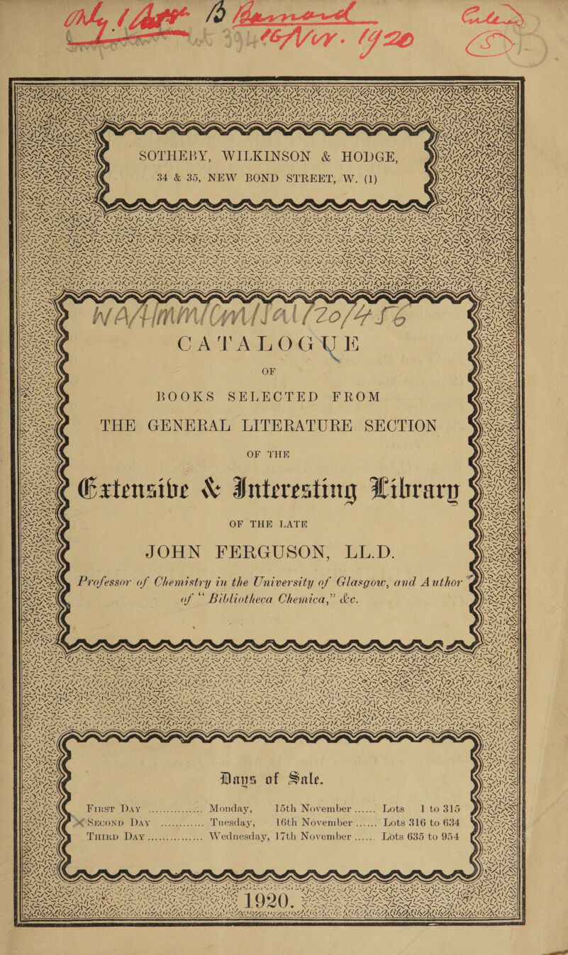  NER NVIZ Sy 7 N\7 SVENED UII UTI WAS CEA ENA SATSLAN “ Vaan ACARI CAES VNISN Ge Ape Nea? 17.7 VED AMINE SANGER 2 . iy arr IN Ae 21. SOTHEBY, WILKINSON &amp; HODGE, 34 &amp; 35, NEW BOND STREET, W. (1) Zt (A &amp;) 7 AAS 71 w\ =, E CATALOGUE OF BOOKS SELECTED FROM THE GENERAL LITERATURE SECTION OF THE xtensibe &amp; Interesting Library 5), JOHN FERGUSON, LL.D. Professor of Chemistry in the University of Glasgow, and Author of ~ Bibliotheca Chemica,” &amp;e. | ENTilies \ Casi NR NUN? hie  WON Wins CONTA Dy v I~ ies ew ~AYS \4 N Way ele Yn) Ny4. Aya) NX NaN LN NI OES 77 SS 2 VG we y~ ANT “SS | <e \ 7 STINT AI Nie SN Y Sh sep BY AN 2c. 0c. iat Monday, 15th November ...... Lots 1 to 315 SO Sroonp Day’ 20.07... Tuesday, 16th November ...... Lots 316 to 634 Tuirp Day............... Wednesday, 17th November ....:. Lots 635 to 954  ~ i seh ass ~) eT Ss . A NN »S ef 1 le z > Pat ‘ mA ca 4, ~ a . aS Vy. Mla CG an R~VS < j \ RR {s 7 We GNA e . end ’ vii y i vy: SO SGN See \ aN ag 2 PNA) SL TANZAUNGA\ S ar  