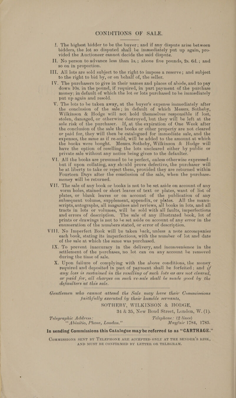 CONDITIONS OF SALE. I, The highest bidder to be the buyer; and if any dispute arise between bidders, the lot so disputed shall be immediately put up again, pro- vided the Auctioneer cannot decide the said dispute. II. No person to advance less than 1s.; above five pounds, 2s. 6d.; and so on in proportion. ITI. All lots are sold subject to the right to impose a reserve; and subject to the right to bid by, or on behalf of, the seller. IV. The purchasers to give in their names and places of abode, and to pay down 10s. in the pound, if required, in part payment of the purchase money; in default of which the lot or lots purchased to be immediately put up again and resold. V. The lots to be taken away, at the buyer’s expense immediately after the conclusion of the sale; in default of which Messrs. Sotheby, Wilkinson &amp; Hodge will not hold themselves responsible if lost, stolen, damaged, or otherwise destroyed, but they will be left at the sole risk of the purchaser. If, at the expiration of One Week after the conclusion of the sale the books or other property are not cleared or paid for, they will then be catalogued for immediate sale, and the expenses, the same as if re-sold, will be added to the amount at which the books were bought. Messrs. Sotheby, Wilkinson &amp; Hodge will have the option of reselling the lots uncleared either by public or private sale without any notice being given to the defaulter. VI. All the books are presumed to he perfect, unless otherwise expressed : but if wpon collating, any should prove defective, the purchaser will be at liberty to take or reject them, provided they are returned within Fourteen Days after the conelusion of the sale, when the purchase- money will be returned. VIT. The sale of any book or books is not to be set aside on account of any vorm holes, stained or short leaves of text or plates, want of list of plates, or blank leaves or on account of the publication of any subsequent volume, supplement, appendix, or plates. All the manu- scripts, autographs, all magazines and reviews, all books in lots, and all tracts in lots or volumes, will be sold with all faults, imperfections and errors of description. he sale of any illustrated book, lot of prints or drawings is not to be set aside on account of any error in the enumeration of the numbers stated, or error of description. VIII. No Imperfect Book will be taken hack, unless a note accompanies each book, stating its imperfections, with the number of lot ne date of the sale at which the same was purchased. IX. To prevent inaccuracy in the delivery, and inconvenience in the settlement of the purchases, no lot can on any account be removed during the time of sale. X. Upon failure of complying with the above conditions, the money required and deposited in part of payment shall be forfeited: and 7f any. loss 1s sustained in the reselling of such lots as are not cleared, or paid for, all charges on such ve-sale shall be made good by the defaulters at this sale.  Gentlemen who cannot attend the Sale may have their Commissions farth{ully executed by their humble servants, SOTHEBY, WILKINSON &amp; HODGE, 34 &amp; 35, New Bond Street, London, W. (1). Telegraphic Address : Telephone: (2 lines) ‘* Abinitio, Phone, London.” Mayfair 1784, 1785. In sending Commissions this Catalogue may be referred to as ‘‘CARTHAGE.”   CoMMISSIONS SENT BY TELEPHONE ARE ACCEPTED ONLY AT THE SENDER’S RISK, AND MUST BE CONFIRMED BY LETTER OR TELEGRAM.