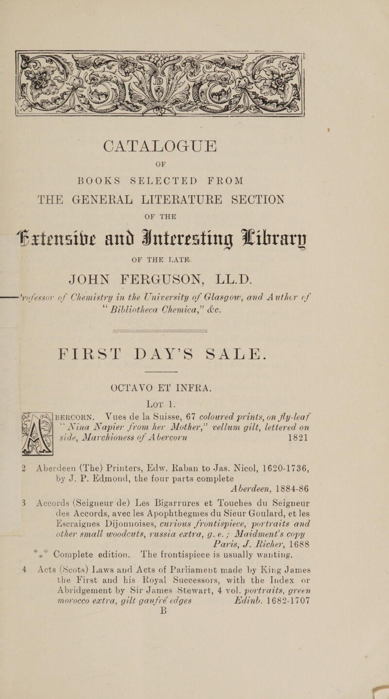  CATALOG UE Ol BOOKS SELECTED FROM THE GHNERAL LITERATURE SECTION OF THE Frxtensive and Interesting Library OF THE LATHE. JOHN FERGUSON, LL.D. — yn fessor of Chemistry in the University of Glasgow, and Authcr cf “ Bibliotheca Chemica,” &amp;e.   Pi Ss bar 6 Sa Ly. OCTAVO ET INFRA. Low BERCORN. Vues de la Suisse, 67 coloured prints, on fly-leaf “Nina Napier from her Mother,” vellum gilt, lettered on side, Marchioness of Abercorn 821  2 Aberdeen (The) Printers, Edw. Raban to Jas. Nicol, 1620-1736, by J. P. Edmond, the four parts complete Aberdeen, 1884-86 3 Accords (Seigneur de) Les Bigarrures et Touches du Seigneur des Accords, avec les Apophthegmes du Sieur Goulard, et les Escraigues Dijonnoises, curious frontispiece, portraits and other small woodcuts, russia extra, g.e.; Maidment’s copy 3 Paris, J. Richer, 1688 *,” Complete edition. The frontispiece is usually wanting. 4 Acts (Scots) Laws and Acts of Parliament made by King James the First and his. Royal Successors, with the Index or Abridgement by Sir James Stewart, 4 vol. portraits, green morocco extra, gilt gaufré edges Edinb. 1682-1707 B