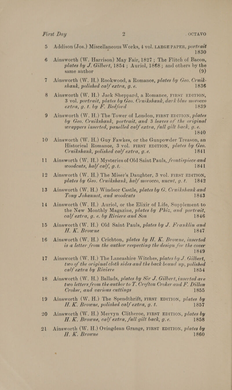 5 6 10 11 12 13 14 15 16 17 18 19 20 21 Addison (Jos.) Miscellaneous Works, 4 vol. LARGE PAPER, portrait ; 1830 Ainsworth (W. Harrison) May Fair, 1827 ; The Flitch of Bacon, plates by J. Gilbert, 1854 ; Auriol, 1868; and others by the same author (9) Ainsworth (W. H.) Rookwood, a Romance, plates by Geo. Cruik- shank, polished calf extra, g. e. 1836 Ainsworth (W. H.) Jack Sheppard, a Romance, FIRST EDITION, 3 vol. portrait, plates by Geo. Cruikshank, dark blue morocco extra, g.t. by BF. Bedford 1839 Ainsworth (W. H.) The Tower of London, FIRST EDITION, plates by Geo. Cruikshank, portrait, and 3 leaves of the original wrappers inserted, panelled calf extra, full gilt back, g. e. | 1840 Ainsworth (W. H.) Guy Fawkes, or the Gunpowder Treason, an Historical Romance, 3 vol. FIRST EDITION, plates by Geo. Cruikshank, polished calf extra, g. é. 1841 Ainsworth (W. H.) Mysteries of Old Saint Pauls, frontispiece and woodcuts, half calf, g. é. 1841 Ainsworth (W. H.) The Miser’s Daughter, 3 vol. FIRST EDITION, plates by Geo. Cruikshank, half morocco, uncut, g.t. 1842 Ainsworth (W. H.) Windsor Castle, plates by G. Cruikshank and Tony Johannot, and woodcuts 1843 Ainsworth (W. H.) Auriol, or the Elixir of Life, Supplement to the New Monthly Magazine, plates by Phiz, and portratt, calf extra, g. e. by Riviere and Son 1846 Ainsworth (W. H.) Old Saint Pauls, plates by J. Franklin and H. K. Browne 1847 Ainsworth (W. H.) Crichton, plates by H. K. Browne, inserted is a letter from the author respecting the design for the cover 1849 Ainsworth (W. H.) The Lancashire Witches, plates by J. Gilbert, two of the original cloth sides and the back bound up, polished calf extra by Riviere 1854 Ainsworth (W. H.) Ballads, plates by Sir J. Gilbert, inserted are two letters from the author to T. Crofton Croker and F. Dillon Croker, and various cuttings 1855 Ainsworth (W. H.) The Spendthrift, FIRST EDITION, plates by H. K. Browne, polished calf extra, g. t. | 1857 Ainsworth (W. H.) Mervyn Clitheroe, FIRST EDITION, plates by H. K. Browne, calf extra, full gilt back, g.e. 1858 Ainsworth (W. H.) Ovingdean Grange, FIRST EDITION, plates by H. K. Browne 1860