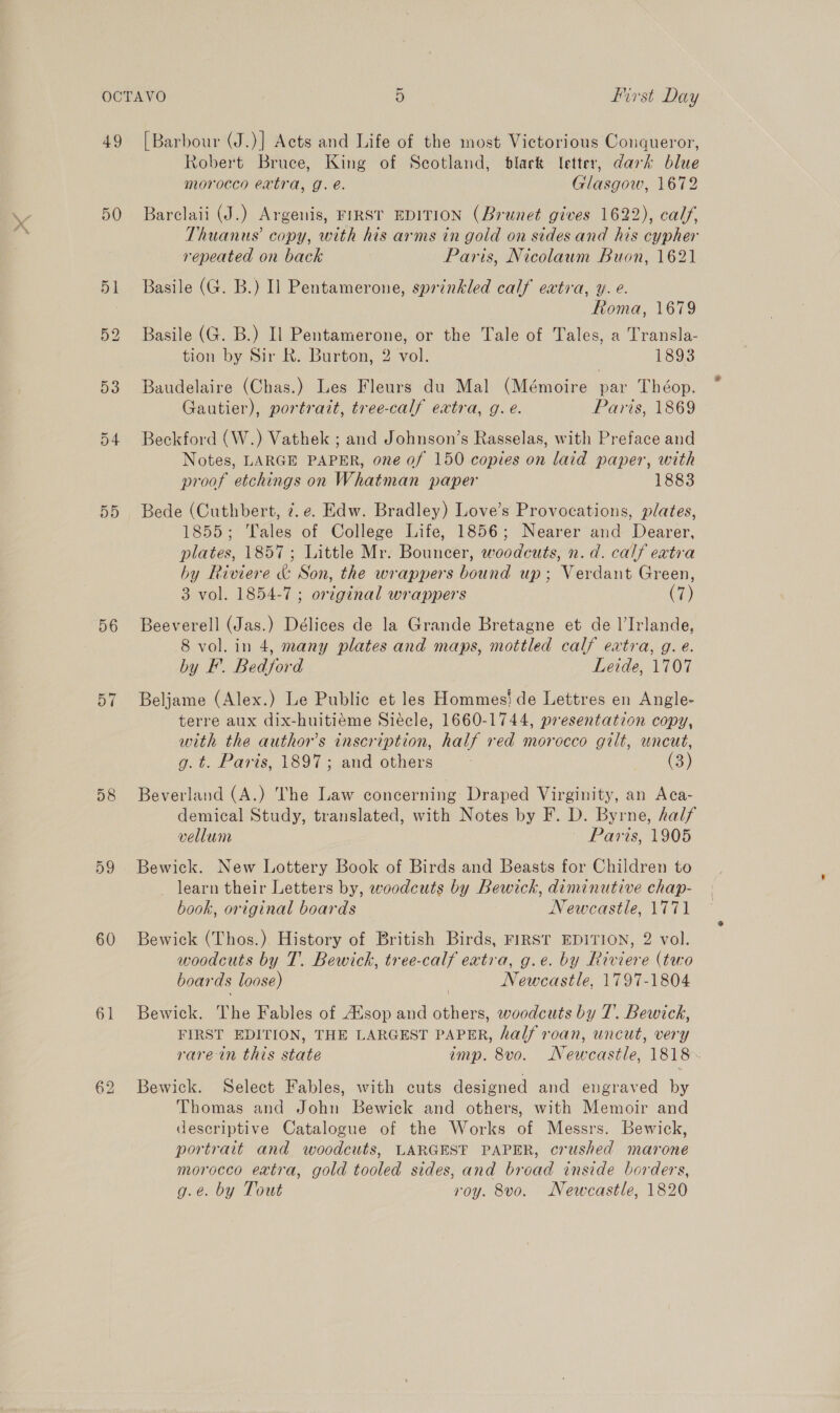 A ff * ¢ 49 50 55 56 57 59 60 61 [Barbour (J.)] Acts and Life of the most Victorious Conqueror, Robert Bruce, King of Scotland, black Ietter, dark blue morocco extra, g. é. Glasgow, 1672 Barclaii (J.) Argenis, FIRST EDITION (Brunet gives 1622), calf, Thuanus’ copy, with his arms in gold on sides and his cypher repeated on back Paris, Nicolaum Buon, 1621 Basile (G. B.) I] Pentamerone, sprinkled calf extra, y. e. Roma, 1679 Basile (G. B.) Il Pentamerone, or the Tale of Tales, a Transla- tion by Sir R. Burton, 2 vol. 1893 Baudelaire (Chas.) Les Fleurs du Mal (Mémoire par Théop. Gautier), portrait, tree-calf extra, g. é. Paris, 1869 Beckford (W.) Vathek ; and Johnson’s Rasselas, with Preface and Notes, LARGE PAPER, one of 150 copies on laid paper, with proof etchings on Whatman paper 1883 Bede (Cuthbert, ¢. e. Edw. Bradley) Love’s Provocations, plates, 1855; Tales of College Life, 1856; Nearer and Dearer, plates, 1857; Little Mr. Bouncer, woodcuts, n. d. calf extra by Riviere &amp; Son, the wrappers bound up; Verdant Green, 3 vol. 1854-7 ; original wrappers (7) Beeverell (Jas.) Délices de la Grande Bretagne et de l’Irlande, 8 vol. in 4, many plates and maps, mottled calf extra, g. e. by F. Bedford Leide, 1707 Beljame (Alex.) Le Public et les Hommes! de Lettres en Angle- terre aux dix-huitiéme Siécle, 1660-1744, presentation copy, with the author's inscription, half red morocco gilt, uncut, g.t. Paris, 1897; and others (3) Beverland (A.) The Law concerning Draped Virginity, an Aca- demical Study, translated, with Notes by F. D. Byrne, half vellum ~ Paris, 1905 Bewick. New Lottery Book of Birds and Beasts for Children to _ learn their Letters by, woodcuts by Bewick, diminutive chap- book, original boards Newcastle, 1771 Bewick (Thos.) History of British Birds, FIRST EDITION, 2 vol. woodcuts by T. Bewick, tree-calf extra, g.e. by Riviere (two boards loose) Newcastle, 1797-1804 Bewick. The Fables of sop and others, woodcuts by 7. Bewick, FIRST EDITION, THE LARGEST PAPER, half roan, uncut, very rare in this state imp. 8vo. Newcastle, 1818. Bewick. Select Fables, with cuts designed and engraved by Thomas and John Bewick and others, with Memoir and descriptive Catalogue of the Works of Messrs. Bewick, portrait and woodcuts, LARGEST PAPER, crushed marone morocco eatra, gold tooled sides, and broad inside borders, g.e. by Tout roy. 8vo. Newcastle, 1820