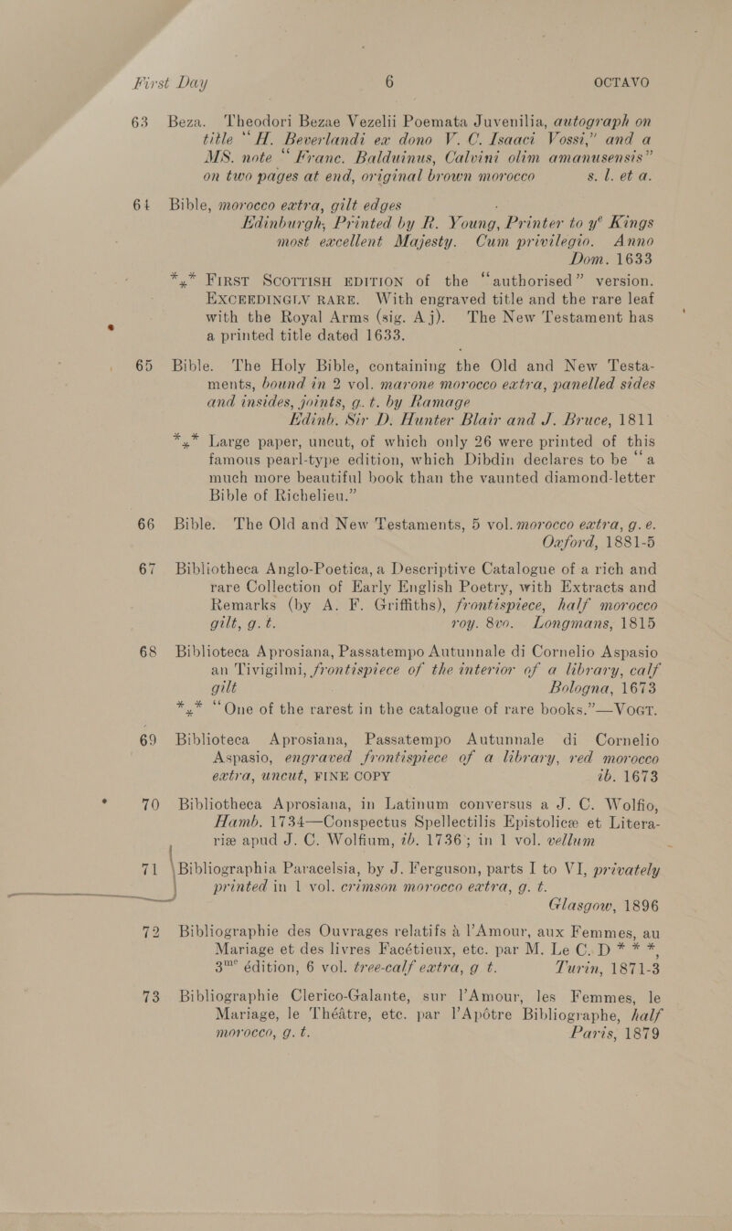 63 Beza. Theodori Bezae Vezelii Poemata Juvenilia, autograph on title “‘H. Beverlandi ex dono V.C. Isaaci Vossi,” and a MS. note “ Franc. Balduinus, Calvini olim amanusensis” on two pages at end, original brown morocco Sd Bb 64 Bible, morocco extra, gilt edges Bitbace Printed by R. Monin Printer to y° Kings most excellent Majesty. Cum privilegio. Anno Dom. 1633 *,* First ScoTrisH EDITION of the “authorised” version. EXCEEDINGLV RARE. With engraved title and the rare leaf 2 with the Royal Arms (sig. Aj). The New Testament has a printed title dated 1633. 65 Bible. The Holy Bible, containing the Old and New Testa- ments, bound in 2 vol. marone morocco extra, panelled sides and insides, joints, g.t. by Ramage Kdinh. Sir D. Hunter Blair and J. Bruce, 1811 *,* Large paper, uncut, of which only 26 were printed of this famous pearl-type edition, which Dibdin declares to be “a much more beautiful book than the vaunted diamond-letter Bible of Richelieu.” 66 Bible. The Old and New Testaments, 5 vol. morocco extra, g. é. Oxford, 1881-5 67 Bibliotheca Anglo-Poetica, a Descriptive Catalogue of a rich and rare Collection of Early English Poetry, with Extracts and Remarks (by A. F. Griffiths), frontispiece, half morocco Guilt, go. t. roy. 8v0. Longmans, 1815 68 Bibhoteca Aprosiana, Passatempo Autunnale di Cornelio Aspasio an Tivigilmi, frontispiece of the interior of a library, calf gilt Bologna, 1673 *.* “One of the rarest in the catalogue of rare books.”—Voat. 69 Biblioteca Aprosiana, Passatempo Autunnale di Cornelio Aspasio, engraved frontispiece of a library, red morocco extra, uncut, FINE COPY 1b. 1673 70 Bibliotheca Aprosiana, in Latinum conversus a J. C. Wolfio, Hamb. 1734—Conspectus Spellectilis Epistolice et Litera- rie apud J. C. Wolfium, 26. 17363 in 1 vol. vellum cal \Bibliographia Paracelsia, by J. Ferguson, parts I to VI, privately printed in 1 vol. crimson morocco extra, g. t. Glasgow, 1896 72 Bibliographie des Ouvrages relatifs a l’Amour, aux Femmes, au Mariage et des livres Facétieux, etc. par M. Le C.D * * es: 3™° édition, 6 vol. tree-calf extra, g t. Turin, 1871- 3 73 Bibliographie Clerico-Galante, sur l’Amour, les Femmes, le Mariage, le Théatre, etc. par l’Apdtre Bibliographe, half morocco, g. t. Paris, 1879