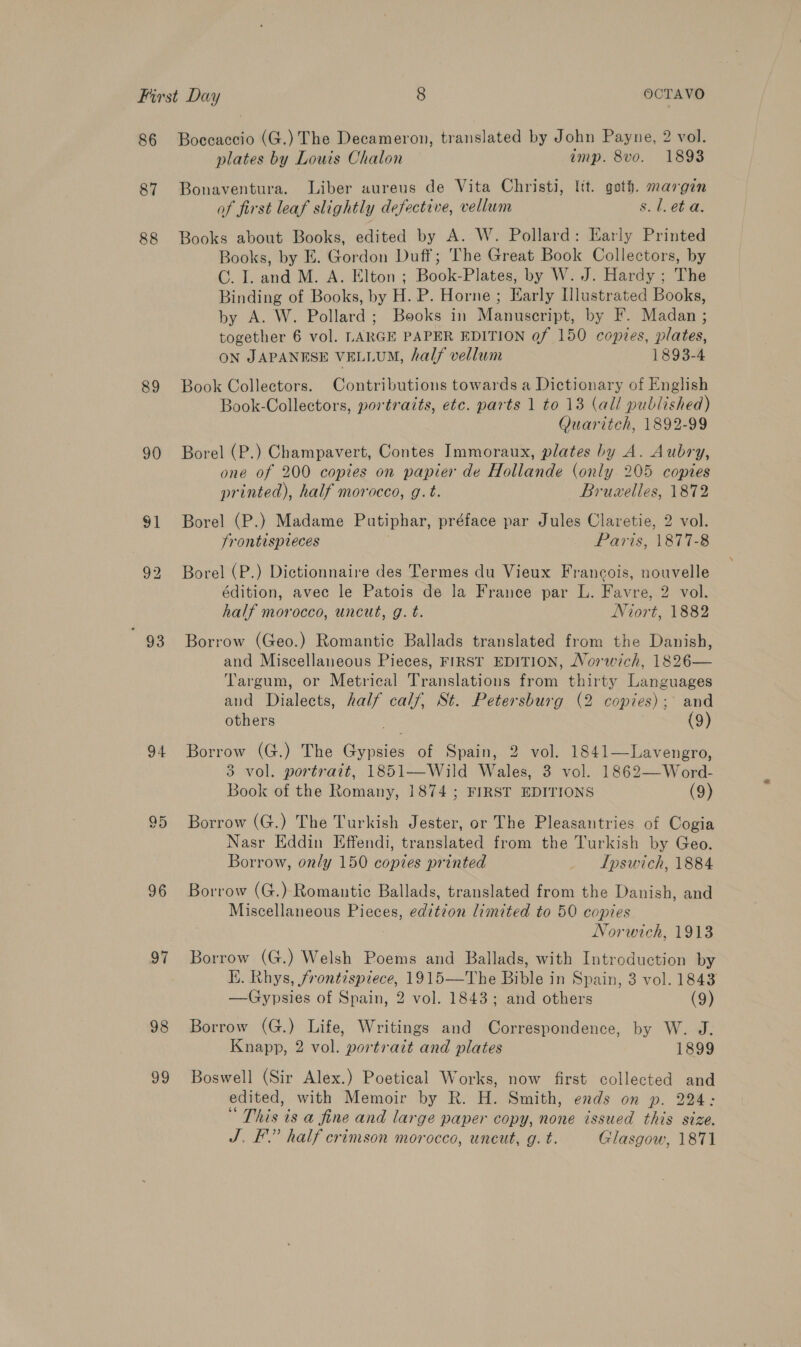 86 87 88 89 90 91 23 94 95 96 ov 98 v9 Boecaccio (G.) The Decameron, translated by John Payne, 2 vol. plates by Louis Chalon imp. 8vo. 1893 Bonaventura. Liber aureus de Vita Christi, Itt. geth. margin of first leaf slightly defective, vellum s. 1. et a. Books about Books, edited by A. W. Pollard: Early Printed Books, by E. Gordon Duff; The Great Book Collectors, by CG. I. and M. A. Elton ; Book-Plates, by W. J. Hardy ; The Binding of Books, by H. P. Horne ; Early [lustrated Books, by A. W. Pollard; Books in Manuscript, by F. Madan ; together 6 vol. LARGE PAPER EDITION of 150 copies, plates, ON JAPANESE VELLUM, half vellum 1893-4 Book Collectors. Contributions towards a Dictionary of English Book-Collectors, portraits, etc. parts 1 to 13 (all published) Quaritch, 1892-99 Borel (P.) Champavert, Contes Immoraux, plates by A. Aubry, one of 200 copies on papier de Hollande (only 205 copies printed), half morocco, g.t. Bruzelles, 1872 Borel (P.) Madame Putiphar, préface par Jules Claretie, 2 vol. frontispteces | Paris, 1877-8 Borel (P.) Dictionnaire des Termes du Vieux Francois, nouvelle édition, avec le Patois de la France par L. Favre, 2 vol. half morocco, uncut, g. t. Niort, 1882 Borrow (Geo.) Romantic Ballads translated from the Danish, and Miscellaneous Pieces, FIRST EDITION, Norwich, 1826— Targum, or Metrical Translations from thirty Languages and Dialects, half calf, St. Petersburg (2 copies); and others (9) Borrow (G.) The Gypsies of Spain, 2 vol. 1841—Lavengro, 3 vol. portrait, 1851—Wild Wales, 3 vol. 1862—-Word- Book of the Romany, 1874 ; FIRST EDITIONS (9) Borrow (G.) The Turkish Jester, or The Pleasantries of Cogia Nasr Eddin Effendi, translated from the Turkish by Geo. Borrow, only 150 copies printed _ ILpswich, 1884 Borrow (G.) Romantic Ballads, translated from the Danish, and Miscellaneous Pieces, editzon limited to 50 copies Norwich, 1913 Borrow (G.) Welsh Poems and Ballads, with Introduction by Hi. Rhys, frontispiece, 1915—The Bible in Spain, 3 vol. 1843 —Gypsies of Spain, 2 vol. 1843; and others (9) Borrow (G.) Life, Writings and Correspondence, by W. J. Knapp, 2 vol. portrait and plates 1899 Boswell (Sir Alex.) Poetical Works, now first collected and edited, with Memoir by R. H. Smith, ends on p. 224: “This is a fine and large paper copy, none issued this size. J. F.” half crimson morocco, uncut, g. t. Glasgow, 1871