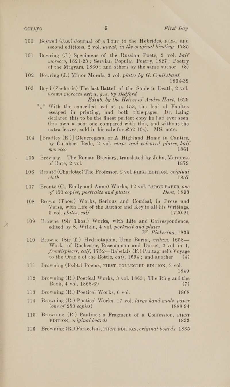 100 10] 104 105 106 107 108 109 110 Boswell (Jas.) Journal of a Tour to the Hebrides, rirsT and second editions, 2 vol. uncut, in the original binding 1785 Bowring (J.) Specimens of the Russian Poets, 2 vol. half morocco, 1821-23 ; Servian Popular Poetry, 1827; Poetry of the Magyars, 1830; and others by the same author (8) Bowring (J.) Minor Morals, 3 vol. plates by G. Cruikshank 1834-39 Boyd (Zacharie) The last Battell of the Soule in Death, 2 vol. brown morocco extra, g.e. by Bedford Edinb. by the Heires of Andro Hart, 1629 x” With the cancelled leaf at p. 453, the leaf of Faultes escaped in printing, and both title-pages. Dr. Laing declared this to be the finest perfect copy he had ever seen (his own a poor one compared with this, and without the extra leaves, sold in his sale for £52 10s). MS. note. [Bradley (I.)] Glencreggan, or A Highland Home in Cantire, by Cuthbert Bede, 2 vol. maps and coloured plates, half MOVrOCCO 1861 Breviary. The Roman Breviary, translated by John, Marquess of Bute, 2 vol. 1879 Bronté (Charlotte) The Professor, 2 vol. FIRST EDITION, original cloth 1857 Bronté (C., Emily and Anne) Works, 12 vol. LARGE PAPER, one of 150 copies, portraits and plates Dent, 1893 Brown (Thos.) Works, Serious and Comical, in Prose and ‘Verse, with Life of the Author and Key to all his Writings, 5 vol. plates, calf 1720-21 Browne (Sir Thos.) Works, with Life and Correspondence, edited by S. Wilkin, 4 vol. portrazt and plates W. Pickering, 1836 Browne (Sir T.) Hydriotaphia, Urne Burial, vellum, 1658— . Works of Rochester, Roscommon and Dorset, 2 vol. in 1, Srontispieces, calf, 1752—Rabelais (F.) Pantagruel’s Voyage to the Oracle of the Bottle, calf, 1694 ; and another (4) Browning (Robt.) Poems, FIRST COLLECTED EDITION, 2 vol. | 1849 Browning (R.) Poetical Works, 3 vol. 1863; The Ring and the Book, 4 vol. 1868-69 i) Browning (R.) Poetical Works, 6 vol. 1868 Browning (R.) Poetical Works, 17 vol. large hand-made paper (one of 250 copies) 1888-94 Browning (R.) Pauline; a Fragment of a Confession, FIRST EDITION, original boards 1833 Browning (R.) Paracelsus, FIRST EDITION, original boards 1835