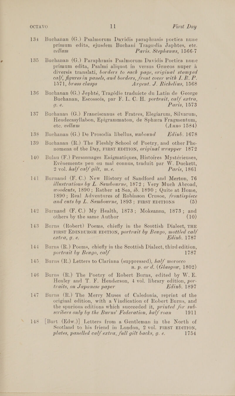 134 135 136 14] Buchanan (G.) Psalmorum Davidis paraphbrasis poetica nune primum edita, ejusdem Buchani Tragcedia Japhtes, ete. vellum Paris. Stephanus, 1566-7 Buchanan (G.) Paraphrasis Psalmorum Davidis Poetica nune primum edita, Psalmi aliquot in versus Greecos nuper &amp; diversis translati, borders to each page, original stamped calf, figuresin panels, and borders, front cover with I. R. P. 1571, brass clasps Argent. J. Richelius, 1568 Buchanan (G.) Jephté, Tragédie traduicte du Latin de George Buchanan, Escossois, par F. L. C. H. portrait, calf extra, O26: Paris, 1573 Buchanan (G.) Franciscanus et Fratres, Elegiarum, Silvarum, Hendecasyllabon, Epigrammaton, de Sphera Fragmentum, etc. vellum (Anno 1584) Buchanan (G.) De Prosodia libellus, unbound Edinb. 1678 Buchanan (R.) The Fleshly School of Poetry, and other Phe- nomena of the Day, FIRST EDITION, orzginal wrapper 1872 Bulau (F.) Personnages Enigmatiques, Histoires Mystérieuses, Evénements peu ou mal connus, traduit par W. Duckett, 2 vol. half calf gilt, m.e. Paris, 1861 Burnand (F. C.) New History of Sandford and Merton, 76 Ulustrations by L. Sambourne, 1872; Very Much Abroad, woodcuts, 1890; Rather at Sea, 2b. 1890; Quite at Home, 1890; Real Adventures of Robinson Crusoe, frontispiece and cuts by L. Sambourne, 1893 ; FIRST EDITIONS (5) Burnand (F.C.) My Health, 1873; Mokeanna, 1873; and others by the same Author (10) Burns (Robert) Poems, chiefly in the Scottish Dialect, THE FIRST EDINBURGH EDITION, portrait by Beugo, mottled calf extra, g. é. Edinb. 1787 Burns (R.) Poems, chiefly in the Scottish Dialect, third edition, portrait by Beugo, calf 1787 Burns (R.) Letters to Clarinna (suppressed), half morocco n. p. ord. (Glasgow, 1802) Burns (R.) The Poetry of Robert Burns, edited by W. E. Henley and T. F. Henderson, 4 vol. library edition, por- traits, on Japanese paper Edinb. 1897 Burns (R.) The Merry Muses of Caledonia, reprint of the original edition, with a Vindication of Robert Burns, and the spurious editions which succeeded it, printed for sub- scribers only by the Burns’ Federation, half roan 19h) [Burt (Edw.)] Letters from a Gentleman in the North of Scotland to his friend in London, 2 vol. FIRST EDITION, plates, panelled calf extra, full gilt backs, g. e. 1754