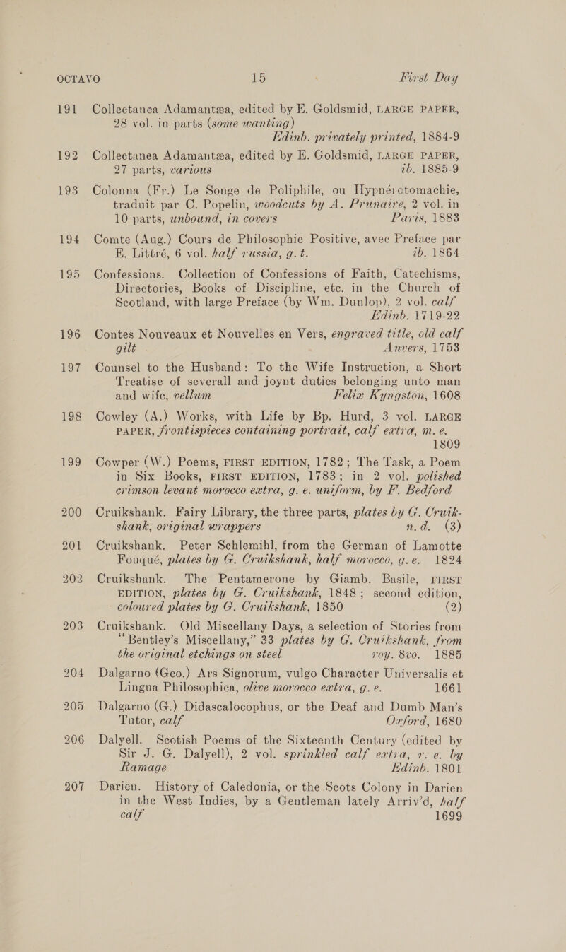 FOYT 197 198 139 203 Collectanea Adamanteza, edited by KE. Goldsmid, LARGE PAPER, 28 vol. in parts (some wanting) Edinb. privately printed, 1884-9 Collectanea Adamantea, edited by E. Goldsmid, LARGE PAPER, 27 parts, various 7b. 1885-9 Colonna (Fr.) Le Songe de Poliphile, ou Hypnérctomachie, traduit par C. Popelin, woodcuts by A. Prunaire, 2 vol. in 10 parts, unbound, in covers Paris, 1883 Comte (Aug.) Cours de Philosophie Positive, avec Preface par EK. Littré, 6 vol. half russia, g. t. 1b. 1864 Confessions. Collection of Confessions of Faith, Catechisms, Directories, Books of Discipline, etc. in the Church of Scotland, with large Preface (by Wm. Dunlop), 2 vol. cal/ Edinb. 1719-22 Contes Nouveaux et Nouvelles en Vers, engraved title, old calf gilt Anvers, 1753 Counsel to the Husband: To the Wife Instruction, a Short Treatise of severall and joynt duties belonging unto man and wife, vellum Felia Kyngston, 1608 Cowley (A.) Works, with Life by Bp. Hurd, 3 vol. LARGE PAPER, /rontispieces containing portrait, calf extra, m. e. 1809 Cowper (W.) Poems, FIRST EDITION, 1782; The Task, a Poem in Six Books, FIRST EDITION, 1783; in 2 vol. polished crimson levant morocco extra, g.e. uniform, by F. Bedford Cruikshank. Fairy Library, the three parts, plates by G. Crutk- shank, original wrappers n.d. (3) Cruikshank. Peter Schlemihl, from the German of Lamotte Fouqué, plates by G. Cruikshank, half morocco, g.e. 1824 Cruikshank. The Pentamerone by Giamb. Basile, FiRsT EDITION, plates by G. Cruikshank, 1848; second edition, coloured plates by G. Cruikshank, 1850 (2) Cruikshank. Old Miscellany Days, a selection of Stories from Bentley’s Miscellany,” 33 plates by G. Cruikshank, from the original etchings on steel roy. 8vo. 1885 Dalgarno (Geo.) Ars Signorum, vulgo Character Universalis et Lingua Philosophica, olzve morocco extra, g. e. 1661 Dalgarno (G.) Didascalocophus, or the Deaf and Dumb Man’s Tutor, calf Oxford, 1680 Dalyell. Scotish Poems of the Sixteenth Century (edited by Sir J. G. Dalyell), 2 vol. sprinkled calf extra, 1. e. by Ramage Edinb. 1801 Darien. History of Caledonia, or the Scots Colony in Darien in the West Indies, by a Gentleman lately Arriv’d, half calf 1699