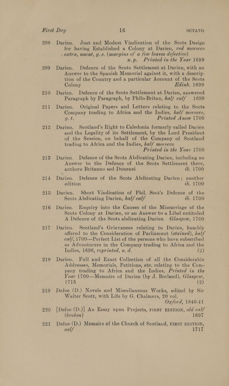 208 Darien. Just and Modest Vindication of the Scots Design for having Established a Colony at Darien, ved morocco extra, uncut, g.e. (margins of a few leaves defective) n.p. Printed in the Year 1699 209 Darien. Defence of the Scots Settlement at Darien, with an Answer to the Spanish Memorial against it, with a descrip- tion of the Country and a particular Account of the Scots Colony Edinb. 1699 210 Darien. Defence of the Scots Settlement at Darien, answered Paragraph by Paragraph, by Philo-Britan, hal/ calf 1699 211 Darien. Original Papers and Letters relating to the Scots Company trading to Africa and the Indies, half morocco, One Printed Anew 1700 bo — bo Darien. Scotland’s Right to Caledonia formerly called Darien and the Legality of its Settlement, by the Lord President of the Session, on behalf of the Company of Scotland trading to Africa and the Indies, half morocco Printed in the Year 1700 213 Darien. Defence of the Scots Abdicating Darien, including an Answer to the Defence of the Scots Settlement there, authore Britanno sed Dunensi ib. 1700 214 Darien. Defence of the Scots Abdicating Darien; another edition ib. 1700 915 Darien. Short Vindication of Phil. Secot’s Defence of the Scots Abdicating Darien, hal/ calf 7b. 1700 216 Darien. Enquiry into the Causes of the Miscarriage of the Scots Colony at Darien, or an Answer to a Libel entituled A Defence of the Scots abdicating Darien Glasgow, 1700- 217 Darien. Scotland’s Grievances relating to Darien, humbly offered to the Consideration of Parliament (stained), half calf, \1700—Perfect List of the persons who have subscribed _as Adventurers in the Company trading to Africa and the Indies, 1696, reprinted, n. d. (2) 218 Darien. Full and Exact Collection of all the Considerable Addresses, Memorials, Petitions, etc. relating to the Com- pany trading to Africa and the Indies, Printed in the Year 1700—Memoirs of Darien (by J. Borland), whan ek iS 2 219 Defoe (D.) Novels and Miscellaneous Works, edited by Sir Walter Scott, with Life by G. Chalmers, 20 vol. Oxford, 1840-41 220 [Defoe (D.)] An Essay upon Projects, FIRST EDITION, old calf (broken) 1697 221 Defoe (D.) Memoirs of the Church of Scotland, FIRST EDITION, calf 1717