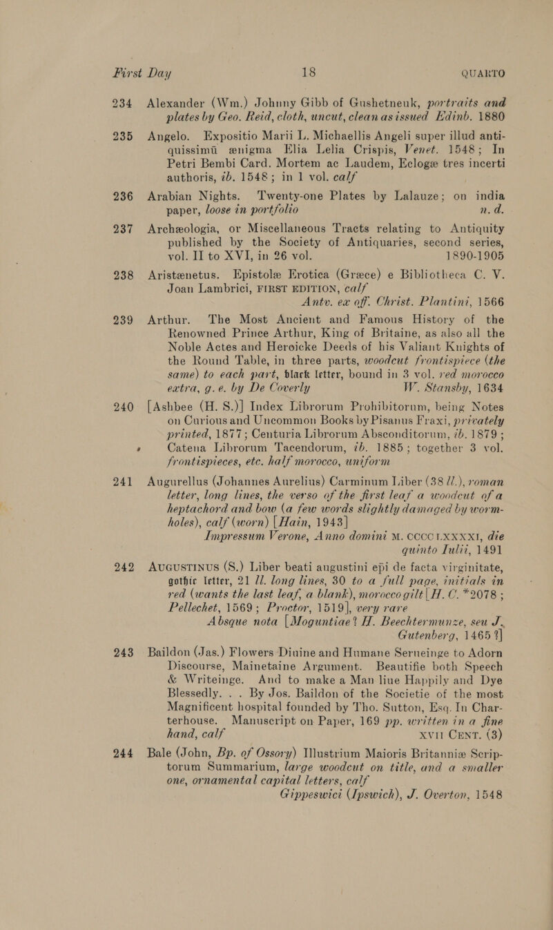 234 Alexander (Wm.) Johnny Gibb of Gushetneuk, portraits and plates by Geo. Reid, cloth, uncut, clean asissued Edinb. 1880 235 Angelo. Expositio Marii L. Michaellis Angeli super illud anti- quissimti enigma THlia Lelia Crispis, Venet. 1548; In Petri Bembi Card. Mortem ac Laudem, Ecloge tres incerti authoris, 2b. 1548; in 1 vol. calf 236 Arabian Nights. ‘Twenty-one Plates by Lalauze; on india paper, loose in portfolio en oa 237 <Archeologia, or Miscellaneous Tracts relating to Antiquity published by the Society of Antiquaries, second series, vol. II to XVI, in 26 vol. 1890-1905 938 Aristenetus. Epistole Erotica (Grece) e Bibliotheca C. V. Joan Lambrici, FIRST EDITION, calf Antv. ex off. Christ. Plantini, 1566 939 Arthur. The Most Ancient and Famous History of the Renowned Prince Arthur, King of Britaine, as also all the Noble Actes and Heroicke Deeds of his Valiant Knights of the Round Table, in three parts, woodcut frontispiece (the same) to each part, black letter, bound in 3 vol. 7ed morocco extra, g.e. by De Coverly W. Stansby, 1634 240 [Ashbee (H.8.)] Index Librorum Prohibitorum, being Notes on Curious and Uncommon Books by Pisanus Fraxi, privately printed, 1877; Centuria Librorum Absconditorum, 7b. 1879 ; , Catena Librorum Tacendorum, 7b. 1885; together 3 vol. frontispieces, etc. half morocco, uniform 241 Augurellus (Johannes Aurelius) Carminum Liber (38 //.), soman letter, long lines, the verso of the first leaf a woodcut ofa heptachord and bow (a few words slightly damaged by worm- holes), calf (worn) | Hain, 1943] Impressum Verone, Anno domint M. CCCCLXXXXI, die guinto Tuli, 1491 242 AuGusTINUS (S.) Liber beati augustini epi de facta virginitate, gothic letter, 21 Ul. long lines, 30 to a full page, initials in red (wants the last leaf, a blank), morocco gilt | H.C. *2078 ; Pellechet, 1569; Proctor, 1519], very rare Absque nota | Moguntiae? H. Beechtermunze, seu J. Gutenberg, 1465 2] 243 Baildon (Jas.) Flowers Diuine and Humane Serneinge to Adorn Discourse, Mainetaine Argument. Beautifie both Speech &amp; Writeinge. And to make a Man liue Happily and Dye Blessedly. . . By Jos. Baildon of the Societie of the most Magnificent hospital founded by Tho. Sutton, Esq. In Char- terhouse. Manuscript on Paper, 169 pp. written in a fine hand, calf Xvit CENT. (3) 244 Bale (John, Bp. of Ossory) Illustrium Maioris Britannix Scrip- torum Summarium, large woodcut on title, and a smaller one, ornamental capital letters, calf Gippeswici (Ipswich), J. Overton, 1548