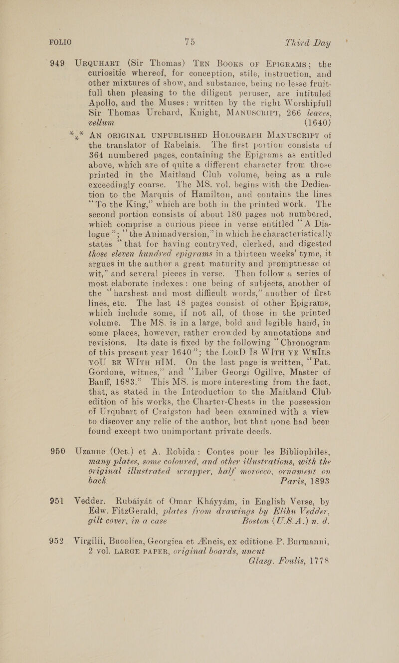 949 Urquuart (Sir Thomas) Tren Booxs or Epigrams; the curlositie whereof, for conception, stile, instruction, and other mixtures of show, and substance, being no lesse fruit- full then pleasing to the diligent peruser, are intituled Apollo, and the Muses: written by the right Worshipfull Sir Thomas Urchard, Knight, MANUSCRIPT, 266 leaves, vellum (1640) *,* AN ORIGINAL UNPUBLISHED HOLOGRAPH MANUSCRIPT of the translator of Rabelais. ‘The first portion consists of 364 numbered pages, containing the Epigrams as entitled above, which are of quite a different character from those printed in the Maitland Club volume, being as a rule exceedingly coarse. ‘The MS. vol. begins with the Dedica- tion to the Marquis of Hamilton, and contains the lines “To the King,” which are both in the printed work. The second portion consists of about 180 pages not numbered, which comprise a curious piece in verse entitled © A Dia- logue”; ‘the Animadversion,” in which he characteristically states that for having contryved, clerked, and digested those eleven hundred epigrams in a thirteen weeks’ tyme, it argues in the author a great maturity and promptnesse of wit,” and several pieces in verse. Then follow a series of most elaborate indexes: one being of subjects, another of the ‘harshest and most difficult words,” another of first lines, etc. The last 48 pages consist of other EKpigrams, which include some, if not all, of those in the printed volume. The MS. is ina large, bold and legible hand, in some places, however, rather crowded by annotations and revisions. Its date is fixed by the following “‘Chronogram of this present year 1640”; the LorD Is WItH ve WHILS yoU spe WITH HIM. On the last page is written, ‘‘ Pat. Gordone, witnes,” and “Liber Georgi Ogillve, Master of Banff, 1683.” This MS. is more interesting from the fact, that, as stated in the Introduction to the Maitland Club edition of his works, the Charter-Chests in the possession of Urquhart of Craigston had been examined with a view to discover any relic of the author, but that none had been found except two unimportant private deeds. 950 Uzanne (Oct.) et A. Robida: Contes pour les Bibliophiles, many plates, some coloured, and other illustrations, with the original illustrated wrapper, half morocco, ornament on back Paris, 1893 951 Vedder. Rubdaiydt of Omar Khayyam, in English Verse, by Edw. FitzGerald, plates from drawings by Elihu Vedder, gilt cover, in a case Boston (U.S.A.) n. d. 952 Virgilii, Bucolica, Georgica et Atneis, ex editione P. Burmanni, 2 vol. LARGE PAPER, original boards, uncut Glasg. Foulis, 1778